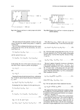 6-18 PETROLEUM ENGINEERING HANDBOOK
-Force : lb
/
L Area of face of plunger : I in2
f!Fluid pressure = 1000 psi i Fluid pressure : 1000 psi
Fig. 6.19-Pressure and force ina static
plunger and cylinder
assembly.
Fig. 6.20-Pressure, force,and flow ina dynamic plunger and
cylinderassembly.
The same analysis for the upstroke would give the same
answer because this double-acting pump is completely
symmetrical.
Fig. 6.23 shows a balanced downhole unit with a single-
acting pump end. First, for the downstroke. the down-
ward forces are
F,I =P,>~(A,,J +p,,, (A,,,, -A,,), __, .(]I)
and the upward forces arc
F,, =P,,/(A,,, -A,,-) +/~,,/(A,,. -AP’.)+p,dA,,,‘)
. . . . . . . . . . . . . . . . . . . . . . . . . . (12)
In this pump. the areas of the engine and pump rods are
half that of their respective pistons and plungers:
A,,.=A,,/2 . . ..(13)
and
A,],.=A,,,J2. (14)
Equating the upward and downward forces, substituting
Eqs. 13 and 14, and solving for the power-fluid pressure.
P,,/ 8 g*ves
~,,~=~,dl +A,~,,IA,)-p,,,(A,,IA,). (15)
Evaluating the force balance for the upstroke gives
F,/ =P c,r/
(Ac,>
)i-p,> (A,,,I-A,,.) _. (16)
and
..,....,,....,,,,.,.,.,.,,, (17)
Eqs. 13. 14, 16, and 17 give
~pr = 21’,></
-p,d 1-A ,,,I/A e,,)-I’,” (A,,, /Ac/l). (18)
Note that if prcf =ppn, which is the case in an open
power-fluid installation, Eqs. 1.5and 18 become the same:
p,,/=~,x/(l +A,/*,,,)-p,,,,(A,,,,IA,). .(19)
Eq. 19 for the single-acting pump shown in Fig. 6.23 can
be made identical to Eq. 9 for the double-acting pump
shown in Fig. 6.22 by observing that, because of Eqs.
13 and 14,
A,/A, =(A,,,, -A,,)/(A, -A,,). . (20)
Because it appears frequently in pressure calculations
with hydraulic pumps, the term (A,,p -A,,,.)/(A,,,l -A,,)
is frequently simplified to P/E. This is sometimes called
the “P over E ratio” of the pump and is the ratio of the
net area of the pump plunger to the net area of the engine
piston. With this nomenclature. Eq. 8 for a closed power-
fluid installation becomes
P/f=Ped +p~d(PIE)-p,,,~(PIE), (21)
where PIE=(A, -*,,.)/(A, -A,,.).
Eq. 9 for an open power-fluid installation becomes
~,,~=p,,(,[ 1+ (PIE)] -pps(PIE). . . (22)
This approach has found widespread acceptance among
the manufacturers of downhole pumps, and the ratio P/E
is included in all their pump specifications (see examples
in Tables 6.1 through 6.4).
P/E values greater than 1.Oindicate that a pump plunger
is larger than the engine piston. This would be appropri-
ate for shallow, low-lift wells. P/E values less than 1.0
are typical of pumps used in deeper. higher-lift wells. In
some pumps, the P/E value is also the ratio of pump dis-
placement to engine displacement, but corrections for fluid
 