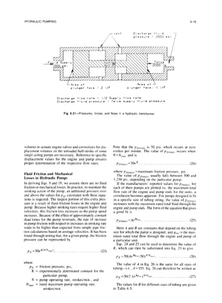 HYDRAULIC PUMPING 6-19
Eischarge f IbId
press,re : 2000 PSI
Area of
plLnger face = 2 In*
Area of
plL;nger face: I in’
Discharge flow rate : I/Z %pply flow rate
Discharge fIbid pressure : Twice supply fILid pressure
Fig. 6.21-Pressures, forces,and flows in a hydraulictransformer
volumes to actuate engine valves and corrections for dis-
placement volumes on the unloaded half-stroke of some
single-acting pumps are necessary. Reference to specific
displacement values for the engine and pump ensures
proper determination of the respective flow rates.
Fluid Friction and Mechanical
Losses in Hydraulic Pumps
In deriving Eqs. 9 and 19, we assume there are no fluid
friction or mechanical losses. In practice, to maintain the
stroking action of the pump. an additional pressure over
and above the values for p,,f calculated with these equa-
tions is required. The largest portion of this extra pres-
sure is a result of fluid-friction losses in the engine and
pump. Because higher stroking rates require higher fluid
velocities, this friction loss increases as the pump speed
increases. Because of the effect of approximately constant
dead times for the pump reversals, the rate of increase
in pump friction with respect to increases in stroking rate
tends to be higher than expected from simple pipe fric-
tion calculations based on average velocities. It has been
found through testing that, for a given pump, the friction
pressure can be represented by
pf,.=50eK(N’Nn,,,), . (23)
where
pfr = friction pressure, psi,
K = experimentally determined constant for the
particular pump,
N = pump operating rate, strokesimin., and
Nmax = rated maximum pump operating rate.
strokesimin.
Note that the pfri,,,,,,) is 50 psi, which occurs at zero
strokes per minute. The value of P.~,.~,,,~~,
occurs when
N=N,,, and is
~/j.(,,,~~)
=50fK, . . .(24)
where P,-,.(~~~)
=maximum friction pressure, psi.
The value of pfrcmdx) usually falls between 500 and
1.250 psi. depending on the particular pump.
If the manufacturers’ reported values for pfrcmaxj for
each of their pumps are plotted vs. the maximum total
flow rate of the engine and pump ends for the units. a
correlation becomes apparent. For pumps designed to fit
in a specific size of tubing string, the value of P,,-,,,,~~,
increases with the maximum rated total fluid through the
engine and pump ends. The form of the equation that gives
a good fit is
p,Mmaxj=A&,,,, . . (25)
Here A and B are constants that depend on the tubing
size for which the pump is designed. and LJ,,,,is the max-
imum rated total flow through the engine and pump of
a particular unit.
Eqs. 24 and 25 can be used to determine the value of
K, which can then be substituted into Eq. 23 to give
p/,. =50(AeB4~~”
/50)N’N”~‘~~
. . (26)
The value of A in Eq. 26 is the same for all sizes of
tubing-i.e.. A=355. Eq. 26 can therefore be written as
pfr =50(7. leBY~~~I
)N’Nmdr
. (27)
The values for B for different sizes of tubing are given
in Table 6.5.
 