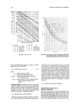6-24 PETROLEUM ENGINEERING HANDBOOK
Fig. 6.25-Viscosity of oils.
The pump displacement required to achieve a desired
pump suction rate is therefore
qp =4sl[NINmaxEp(max)Ep(i”l)l, . . . . (31)
where
qs = pump suction rate, B/D,
qp = rated pump displacement, B/D,
ENmx) = maximum pump efficiency from Fig.
6.27, fraction, and
Ep(int) = pump efficiency for gas interference and
pump leakage (normally =0.85),
fraction.
Example Problem 2. Consider a case where one desires
to produce 250 B/D of 35”API crude at a pump intake
pressure of 500 psi. The gas/oil ratio (GOR) is 500 : 1and
the water cut is 40%. Fig. 6.27 gives 41% theoretical
volumetric efficiency. The required pump displacement
at 80% of rated speed is therefore given by
qp =250/(0.8x0.41 x0.85)=897 B/D.
When the maximum volumetric efficiency from Fig.
6.27 is below about SO%, an installation design that in-
Fig. 6.26-How temperature affectsviscosityofsalt
water(these
curves indicate
the effect
of temperature on viscose-
tyof saltwater solutions
ofvariousconcentrations).
eludes the extra cost and complexity of a gas vent should
be considered. A number of factors affect the perform-
ance of gas-vent systems. However, the saturated oil-
volume line in Fig. 6.27 (the upper boundary of the down-
hole shaded area) can be used to account for the increased
downhole volume of the oil caused by gas that remains
in solution. In the previous example, saturated oil at 500
psi has a downhole volume that gives a maximum pump
efficiency of 95% when calculated on surface volume
where the solution gas has been liberated. The required
pump displacement at 80% of rated speed is therefore
given by
q,=250/(0.8x0.92x0.85)=400 B/D.
System Pressures and Losses in
Hydraulic Installations
The flow of fluid power in a hydraulic pumping system
starts with the high-pressure pump on the surface. The
power fluid passes through a wellhead control valve and
down the power-fluid tubing string. The power-fluid pres-
sure increases with depth because of the increasing hydro-
static head of fluid in the tubing. At the same time, some
 