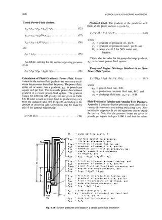 6-26 PETROLEUM ENGINEERING HANDBOOK
Closed Power-Fluid System. Produced fluid. The gradient of the produced well
fluids at the pump suction is given by
P,f=P >o-P,~, •g,,~D-p~~, (32)
PC</
=p,f<,,+g,fD+p ,,,,,
p, (37)
s,,=g,,(l-W,.)+KI,,W~. ,(40)
ppt, =P,~(,+~,,D+P,,,~, . . . (38)
and
where
Ro =
g,,. =
w,. =
pp. =gsp. . . . . (35)
gradient of produced oil, psiift,
gradient of produced water, psi/ft. and
water cut (0.5 for 50% water cut),
fraction.
As before, solving for the surface operating pressure
gives
This is also the value for the pump discharge gradient,
g,,, in a closed power-fluid system.
pso =pllf +pfi, -R,,~D+~P~~. (36)
Pump and Engine Discharge Gradient in an Open
Power-Fluid System.
Calculation of Fluid Gradients. Power EZuid. Proper
values for the various fluid gradients are necessary to cal-
culate the pressures that affect the pump. The power-fluid,
either oil or water, has a gradient, g,,~, in pounds per
square inch per foot. This is also the power-fluid exhaust
gradient in a closed power-fluid system. The gradient
values for different-API-gravity oils are given in Table
6.6. If water is used as power fluid, its gradient may vary
from the standard value of 0.433 psi/ft, depending on the
amount of dissolved salt. Corrections may be made by
use of the general relationship:
gd =[kfpfxg,f)+(q., xg,v)vq,i> ” ” . (41)
where
q,,f = power-fluid rate, B/D.
q, = production (suction) fluid rate, BID, and
Ed = discharge fluid rate. ypf+q,, BID.
g=y(O.433). . . . . ,(39)
Fluid Friction in Tubular and Annular Flow Passages.
Appendix B contains friction pressure-drop curves for a
variety of commonly used tubing and casing sizes. Also
included in Appendix B are the equations used to create
the curves. Note that the pressure drops are given in
pounds per square inch per 1,000 ft and that the values
PPS
9s
nhc
wh
/
D = pump setting depth, tt
-PEO = surface operating pressure,
ftriplex pressural. psi
pfpt = friction in power tubing, psi
gPf
= gradient of power fluid. psi/ft
pfr
= downhole unit friction pressure. psi
PPf
= useful pow.r fluid pr.ssur.
at engine, psi
-Ppf = pso. - pfpt + gpfD - ptr
‘pfat =
gpf =
pwhe =
pod q
-Ped =
-Pfd =
9* =
pwh =
ppd ’
-ppd =
friction in power exhaust tubing, psi
gradient of power fluid. psi/ft
power fluid wellhead back pressure, psi
engine discharge pressure. psi
Pfet + gpfD + pwhe
friction in production tubing, ps i
gradient of produced fluid, psi/ft
flow I ine pressure at weI Ihead. psi
pump discharge pressure. psi
pfd + g,D + P,,,
-c
sP
= pump submergence, ft
9, = gd = gradient of production Isuction)
fluid, psi/ft
PPS
= pump suction pressure. psi
PPS
q 9,sp
Fig. 6.29-System pressures and losses in a closed power-fluid
installation
 