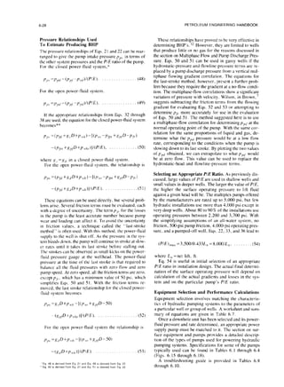 6-28 PETROLEUM ENGINEERING HANDBOOK
Pressure Relationships Used
To Estimate Producing BHP
The pressure relationships of Eqs. 2 1and 22 can be rear-
ranged to give the pump intake pressure p,,, in terms of
the other system pressures and the PIE ratio of the pump.
For the closed power-fluid system,*
For the open power-fluid system,
j7,' =p,,‘/-(p,l,-p,,,,)/(P/E). (49)
If the appropriate relationships from Eqs. 32 through
38 are used. the equation for the closed power-tluid system
becomes**
-(plr,+X,,l.D+P,,h~,)]I(PIE), (50)
where g, =x(1 in a closed power-fluid system.
For the open power-tluid system, the relationship is
-(pf;,+g,,D+P,,,,)]/(P/E). ., ..(51)
These equations can be used directly. but several prob-
lems arise. Several friction terms must be evaluated, each
with a degree of uncertainty. The term p,. for the losses
in the pump is the least accurate number because pump
wear and loading can affect it. To avoid the uncertainty
in friction values. a technique called the “last-stroke
method” is often used. With this method. the power-tluid
supply to the well is shut off. As the pressure in the sys-
tem bleeds down. the pump will continue to stroke at slow-
er rates until it takes its last stroke before stalling out.
The strokes can be observed as small kicks on the power-
fluid pressure gauge at the wellhead. The power-fluid
pressure at the time of the last stroke is that required to
balance all the fluid pressures with zero flow and zero
pump speed. At zero speed. all the friction terms are zero,
cxccpt p/,., which has a minimum value of SOpsi. which
simplifies Eqs. 50 and 5 I. With the friction terms re-
moved, the last stroke relationship for the closed power-
fluid system becomes
(g,,tD+P,,,lrc,)]/(P/E). (52)
For the open power-fluid system the relationship is
-(,~I,D+l,,,.,,)II(PIE). (53)
‘Eq 48 IS dewed from Eq 21 and Eq 49 IS dewed from Eq 22
“Eq 50 IS dewed lrom Eq 21 and Eq 51 IS dewed from Eq 22
These relationships have proved to be very effective in
determining BHP’s. ” However, they are limited to wells
that produce little or no gas for the reasons discussed in
the section on Multiphase Flow and Pump Discharge Pres-
sure. Eqs. 50 and 51 can be used in gassy wells if the
hydrostatic-pressure and flowline-pressure terms arc re-
placed by a pump discharge pressure from a vertical mul-
tiphase flowing gradient correlation. The equations for
the last-stroke method, however, present a further prob-
lem because they require the gradient at a no-flow condi-
tion. The multiphase-flow correlations show a significant
variation of pressure with velocity. Wilson, in Brown,’
suggests subtracting the friction terms from the flowing
gradient for evaluating Eqs. 52 and 53 or attempting to
determine pf,. more accurately for use in the evaluation
of Eqs. 50 and 5 I, The method suggested here is to use
a multiphase-flow correlation for determining ~~~~1
at the
normal operating point of the pump. With the same cor-
relation for the same proportions of liquid and gas, de-
termine what the pPll pressure would be at a low tlow
rate, corresponding to the conditions when the pump is
slowing down to its last stroke. By plotting the two values
of p,,(/ obtained, we can extrapolate to what pprl would
be at zero flow. This value can be used to replace the
hydrostatic-head and flowline-pressure terms.
Selecting an Appropriate PIE Ratio. As previously dis-
cussed, large values of P/E are used in shallow wells and
small values in deeper wells. The larger the value of P/E,
the higher the surface operating pressure to lift fluid
against a given head will be. The multiplex pumps offered
by the manufacturers are rated up to 5,000 psi, but few
hydraulic installations use more than 4,000 psi except in
very deep wells. About 80 to 90% of the installations use
operating pressures between 2,200 and 3,700 psi. With
the simplifying assumptions of an all-water system, no
friction, 500-psi pump friction, 4,000-psi operating pres-
sure. and a pumped-off well, Eqs. 22, 33, and 36 lead to
(P/E),,,, =3,500/0.433/l,, =8.000/L,,, . . . . . . ..(54)
where L,, =net lift, ft.
Eq. 54 is useful in initial selection of an appropriate
PIE ratio in installation design. The actual final determi-
nation of the surface operating pressure will depend on
calculation of the actual gradients and losses in the sys-
tem and on the particular pump’s P/E ratio.
Equipment Selection and Performance Calculations
Equipment selection involves matching the characteris-
tics of hydraulic pumping systems to the parameters of
a particular well or group of wells. A worksheet and sum-
mary of equations are given in Table 6.7.
Once a downhole unit has been selected and its power-
fluid pressure and rate determined. an appropriate power
supply pump must be matched to it. The section on sur-
face equipment and pumps provides a detailed descrip-
tion of the types of pumps used for powering hydraulic
pumping systems. Specifications for some of the pumps
typically used can be found in Tables 6. I through 6.4
(Figs. 6.15 through 6.18).
A troubleshooting guide is provided in Tables 6.8
through 6. IO.
 