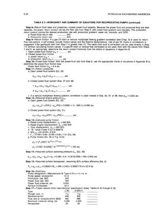 6-30 PETROLEUM ENGINEERING HANDBOOK
TABLE 6.7-WORKSHEET AND SUMMARY OF EQUATIONS FOR RECIPROCATING PUMPS (continued)
Step B-Return fluid
ratesand properties-closed power-fluid
systems. Because the power fluid
and produced fluid
are kept
separate,the power returnconduit carriesthe flow ratefrom Step 6, with power-fluid
gradientand viscosity.
The production
returnconduit carriesthe desired production ratewith productiongradient,
water cut,viscosity,
and GOR.
a. Power-fluid
returnrate BID
b. Production returnrate BID
Step g--Return friction:
Ifa gas lift
chart or vertical
multiphase flowinggradientcorrelation
(see Chap. 5) isused forreturn
flow calculations,
itwill
already includefriction
values and the flowline
backpressure. Use of gas lift
chartsor correlations
is
suggested if
the gas/liquid
ratio
from Step 7 isgreaterthan IO.The value from such a correlation
can be used directly
in Step
llc withoutcalculating
friction
values. Ifa gas-lift
chart or vertical
flow correlation
isnot used, then with the values from Steps
7 and 8, as appropriate,
determine the returnconduit friction(s)
from the chartsor equations inAppendix 6.
1.Open power-fluid
friction
pfd = psi.
2. Closed power-fluid
friction
a. power returnpter
=- psi.
b. production returnptd=- psi.
Step lo-Power-fluid friction:
With the power-fluid
ratefrom Step 6, use the appropriatechartsor equations in Appendix B to
determine the power-fluid
friction
loss.
Power fluid
friction
prpt= 4.4 psi.
Step 11-Return pressures:
a.Open power-fluid
system (Eq. 33)
Ppd=Pfd+i?dD+P,= psi.
b.Closed power-fluid
system (Eqs. 37 and 38)
1.P ed=Plet+!?~D+Pwhe=--- psi
2.P,d=P,+!7,D+P,= psi
c. Ifa vertical
multiphase flowinggradientcorrelation
ISused insteadof Eqs. 33, 37, or 38, then ppd =3,500 psi,
Step 12-Required engine pressure ppf:
a. Open power-fluid
system (Eq. 22)
p,,=ppd[l+(P/E)]-pps(P/E)=3,500[1+1]-500(1)=6,500psi.
b.Closed power-fluid
system (Eq. 21)
Ppf ‘Ped +Ppd(PIE)-Pp,(PIE)= psi
Step 13-Calculate pump friction
a. Rated pump displacement,qp =492 B/D
b. Rated engine displacement,qe = 502 B/D
c.Totaldisplacement,qtm = 994 B/D
d. “8” value (Table 6.5)= 0.000278
e. N/N,,, = 61.61100=0.616
f.f,=~/100+0.99=2/100+0.99=1.01 (Eq. 28)
g. Pump friction
(Eq. 29 or Fig.6.24)
pb =yF,(50)(7.1ee9” jNINmax
plr=0.82(1.01)(50)[7.1eoooo278~994~]06’6
= 164 psi.
Step 14-Required surface operatingpressure p, (Eq. 36):
pso =pp, +ptpf-gprD+pr, =6,500+4.4-0.357(9,000)+ 164=3:455 psi
Step 15-Required surface horsepower, assuming 90% surface efficiency
(Eq. 5):
P, =qp,xp,, x0.000017/E, =344x3,455x0.000017/0.9=22.4 hp.
Step 16-Summary:
Pump designation-Manufacturer B Type A 21/z
x 1X-1% in.
Pump speed, strokeslmin 61.6
Production rate,B/D 250
Power fluid
rate,B/D 344
Power fluid
pressure,psi 3,455
Surface horsepower 22.4
Step 17-Triplex options (from manufacturer specification
sheet,Tables 6.16 through 6.18):
Type
J-30 D-323-H
Plunger size,in. 1% 1‘/a
Revolutionslmin 450 300
Flow rateat revolutionslmin
(B/D) 400 399
Maximum pressure rating,
psi 3,590 4.000
Horseoower 26 26
 