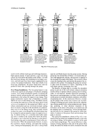 6-3
HYDRAULIC
PUMPING
Pump-in
When the handle is I” the
down positron. high
pressure power Huld Irom
the multiplex power pump
c~rculalesthelree hydraulic
pump down the tubing to
the bottom of the well
The pow&flu~d begIns lo
operate the pump once it’s
seated at the standing
valve Produced fluId and
exhaust power fluld then
return up the casing
annulus through the valve
and Into the flow Ilne.
Pump-out
With the selector handle in
the up posItion, power fluld
is drected down the casing
annulus and returned up
the tubing lifting the pump
as the fluid flows back to the
surface
Bypass. bleed, and pump
removal
The power fluld bypass
valve IS opened and the
selector handle IS placed I”
m!d-posItton This permits
the well to be bled dawn
and the pump to be
removed and replaced.
Fig. 6.3-Free-pump cycle.
used in wells without much gas and with large-diameter,
high-capacity pumps. If space permits, a gas-vent string
can be run from below the packer to the surface. As with
the fixed insert design, this installation is no longer com-
mon, and both types have been largely supplanted by the
various free pump installations. Note that in both of the
fixed-type installations, the power fluid mixes with the
produced fluids after passing through the pump.
Free Pump Installations. The free pump feature is one
of the most significant advantages of hydraulic pumping
systems. Free pump installations permit circulating the
pump to bottom, producing the well, and circulating the
pump back to the surface for repair or size change. Free
pump installations require that a bottomhole assembly
(BHA) be run in on the tubing string. The BHA consists
of a acating shoe and one or more seal bores above it and
scrvcs as a receptacle for the pump itself. BHA’s are of
robust construction and USCcorrosion-resistant sealing
bores to ensure a long life in the downhole environment.
Once run in on the tubing string. they normally remain
in place for years, even though the downhole pump may
be circulated in and out numerous times for repair or resiz-
ing. As shown in Fig. 6.3, a wireline-retrievable stand-
ing valve ib landed in the seating shoe below the pump.
The pump is run in the hole by placing it in the power-
fluid tubing string and circulating power fluid in the nor-
mal direction. When the pump reaches bottom, it enters
the seal bores. begins stroking. and opens the standing
valve. During normal pumping, this valve is always held
open by well fluids drawn into the pump suction. During
pump-out, the normal flow of fluids is reversed at the sur-
face with appr.opriate valving, and pressure is applied to
the discharge flow path of the pump. This reversal of flow
closes the standing valve and permits the pump to be cir-
culated to the surface. Circulating the pump out normal-
ly takes from 30 minutes to 2 hours. depending on the
well depth and the circulating flow rate.
The benefits of being able to circulate the downhole
pump in and out of the well include reduced downtime
and the ability to operate without a pulling unit for tubing.
cable, or rod removal. Another significant advantage is
that pressure and temperature recorders can be mounted
on the pump to monitor downhole conditions with differ-
ent pumping rates. At the conclusion of the test, circulat-
ing the pump to the surface also retrieves the recorder.
Leakage of tubing pressure can be checked by substitut-
ing a dummy pump for the normal production unit. Steam-
ing, acidizing, or other chemical treatment of the
formation can be done if the pump is circulated out and
the standing valve is wirelined out. A flow-through blank-
ing tool may be run instead of the pump for such treat-
ments if isolation of the power fluid and discharge flow
paths is desired.
The casing free installation, shown in Fig. 6.2~. is at-
tractive from an initial-cost standpoint because it uses only
one string of tubing. At first glance it seems to be the same
as the fixed casing design. The crucial difference is that,
instead of being attached to the end of the power-fluid
string, the pump fits inside it to allow circulation into and
 