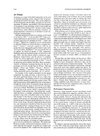 6-34 PETROLEUM ENGINEERING HANDBOOK
Jet Pumps
Jet pumps are a type of downhole pump that can be used
in hydraulic pumping systems instead of the reciprocat-
ing pumps previously discussed. They can be adapted to
fit interchangeably into the BHA’s designed for the strok-
ing pumps. In addition, special BHA’s have been designed
for jet pumps to take advantage of their short length and
their high-volume characteristics. Because of their unique
characteristics under different pumping conditions, .jet
pumps should be considered as an alternative to the con-
ventional stroking pumps.
Although technical references to jet pumps can be found
as far back as 1852. ” it was not until 1933 ” that a con-
sistent mathematical representation was published, which
included suggestions for pumping oil wells. ‘s Angier and
Cracker I6 applied for a patent on an oil well jet pump
in I864 that looked very much like those currently mar-
keted. ” Jacuzzi ” received a patent in 1930 for jet
pumps that were subsequently used in shallow water wells
very successfully. McMahon ‘s also received the first of
six patents on oilwell jet pumps in 1930. Apparently
McMahon built and marketed pumps in California in the
late 1930’s. but they did not achieve widespread usage.
Hardware improvements and the advent of computer
models for correct application sizing in oil wells led to
the successful marketing of jet pumps in 1970. I,2 Use of
jet pumps has grown steadily since then. More recent pub-
lications on hydraulic pumping that describe the use of
jet pump in oil wells include those by Wilson. ’ Bell and
Spisak, - Christ and Zublin6 Nelson, I’) Brown, ?O
Clark,” Bleakley.” and Petrie et ul. ” Much of the fol-
lowing discussion derives from Refs. 20, 23. and 24.
An example of the simplest downhole jet free-pump
completion, the single-seal style, is shown in Fig. 6.31.
The most significant feature of this device is that it has
no moving parts. The pumping action is achieved through
energy transfer between two moving streams of fluid. The
high-pressure power fluid supplied from the surface passes
through the nozzle where its potential energy (pressure)
is converted to kinetic energy in the form of a very-high-
velocity jet of fluid. Well fluids surround the power-fluid
jet at the tip of the nozzle, which is spaced back from
the entrance of the mixing tube. The mixing tube. usually
called the throat, is a straight, cylindrical bore about seven
diameters long with a smoothed radius at the entrance.
The diameter of the throat is always larger than the dim
ameter of the nozzle exit, allowing the well fluids to flow
around the power-fluid jet and be entrained by it into the
throat. In the throat, the power fluid and produced fluid
mix, and momentum is transferred from the power fluid
to the produced fluid, causing an energy rise in it. By the
end of the throat, the two fluids are intimately mixed, but
they are still at a high velocity, and the mixture contains
significant kinetic energy. The mixed fluid enters an ex-
panding area diffuser that converts the remaining kinetic
energy to static pressure by slowing down the fluid ve-
locity. The pressure in the fluid is now sufficient to flow
it to the surface from the downhole pump.
With no moving parts, jet pumps are rugged and toler-
ant of corrosive and abrasive well fluids. The nozzle and
throat are usually constructed of tungsten carbide or ce-
ramic materials for long life. Jet pumps are compact and
can even be adapted to TFL completions that require the
pump to be circulated around a 5ft-radius loop in the
power-fluid tubing at the wellhead. Succcscful jet-pump
adaptations have also been made for sliding side doors
(see Fig. 6.5) in both the normal and reverse flow con-
figurations. These are normally run in on wireline or as
a fixed or conventional installation on continuous coiled
tubing, and have been successful in offshore drillstcm tcst-
ing (DST) of heavy-crude reservoirs. Other applications
include the dewatering of gas wells.”
With different sizes of nozzles and throats, jet pumps
can produce wells at less than 50 B/D or up to rates in
excess of 10,000 B/D. As with all hydraulic pumping sys-
tems, a considerable range of production is possible from
a particular downhole pump by controlling the power-fluid
supply at the surface. In a given size tubing, the maxi-
mum achievable rates are usually much higher than those
possible with stroking pumps. Significant free-gas
volumes can be handled without the problems of pound-
ing or excessive wear associated with positive-
displacement pumps, or the inlet choking encountered in
centrifugal pumps. The lack of vibration and the free-
pump feature make them ideal for use with pumpdown
pressure recorders to monitor BHP’s at different flow
rates.
Because they are high-velocity mixing devices, there
is significant turbulence and friction within the pump,
leading to lower horsepower efficiencies than can be
achieved with positive-displacement pumps. This often
leads to higher surface horsepower requirements. although
some gassy wells may actually require less power. Jet
pumps are prone to cavitation at the entrance of the throat
at low pump intake pressures, and this must be consid-
ered in design calculations. Also, because of the nature
of their performance curves, the calculations used for in-
stallation design are complex and iterative in nature and
are best handled by programmable calculators or com-
puters. Despite these limitations. their reliability and
volume capability make them attractive in many wells,
and their use has become widespread since commercial
introduction in the early 1970’s.
Performance Characteristics
Intuitively, larger-diameter nozzles and throats would
seem to have higher flow capacities, and this is the case.
The ratio of the nozzle area to the throat area is an im-
portant variable, however, because this determines the
tradeoff between produced head and flow rate. Fig. 6.32
shows a schematic of the working section of a jet pump.
If, for a given nozzle, a throat is selected such that the
area of the nozzle, A,,, is 60% of the area of the throat,
A,, a relatively high-head, low-flow pump will result.
There is a comparatively small area. A(, around the jet
for well fluids to enter. This leads to low production rates
compared to the power-fluid rate. and because the ener-
gy of the nozzle is transferred to a small amount of pro-
duction, high heads will develop. Such a pump is suited
for deep wells with high lifts. Substantial production rates
can be achieved if the pump is physically large, but the
production rate will always be less than the power-fluid
rate.
If a throat is selected such that the area of the nozzle
is only 20% of the area of the throat, much more flow
area around the jet is available for the production. How-
 