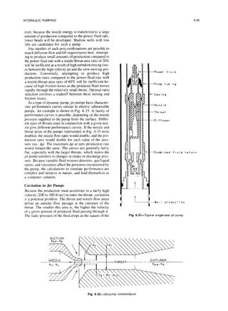 HYDRAULIC PUMPING
ever, because the nozzle energy is transferred to a large
amount of production compared to the power-fluid rate,
lower heads will be developed. Shallow wells with low
lifts are candidates for such a pump.
Any number of such area combinations are possible to
match different flow and lift requirements best. Attempt-
ing to produce small amounts of production compared to
the power-fluid rate with a nozzle/throat-area ratio of 20%
will be inefficient as a result of high turbulent mixing loss-
es between the high-velocity jet and the slow-moving pro-
duction. Conversely, attempting to produce high
production rates compared to the power-fluid rate with
a nozzle/throat-area ratio of 60% will be inefficient be-
cause of high friction losses as the produced fluid moves
rapidly through the relatively small throat. Optimal ratio
selection involves a tradeoff between these mixing and
friction losses.
As a type of dynamic pump, jet pumps have character-
istic performance curves similar to electric submersible
pumps. An example is shown in Fig. 6.33. A family of
performance curves is possible, depending on the nozzle
pressure supplied to the pump from the surface. Differ-
ent sizes of throats used in conjunction with a given noz-
zle give different performance curves. If the nozzle and
throat areas of the pumps represented in Fig. 6.33 were
doubled, the nozzle flow rates would double, and the pro-
duction rates would double for each value of the pres-
sure rise. Ap. The maximum AI, at zero production rate
would remain the same. The curves are generally fairly
flat. especially with the larger throats, which makes the
jet pump sensitive to changes in intake or discharge pres-
sure. Because variable fluid mixture densities, gas/liquid
ratios, and viscosities affect the pressures encountered by
the pump, the calculations to simulate performance are
complex and iterative in nature, and lend themselves to
a computer solution.
Cavitation in Jet Pumps
Because the production must accelerate to a fairly high
velocity (200 to 300 ftisec) to enter the throat, cavitation
is a potential problem. The throat and nozzle flow areas
define an annular tlow passage at the entrance of the
throat. The smaller this area is, the higher the velocity
of a given amount of produced fluid passing through it.
The static pressure of the fluid drops as the square of the
t
6-35
-Power fluid
-Pump tub i ng
-Gas i ng
-N022l.?
-Throat
-0i ffuser
-Combined fluid return
-WeI I product ion
Fig. 6.31-Typical single-seal
let pump
DIFFUSER
HROAV - ~ -
Fig. 6.32-Jet-pump nomenclature
 