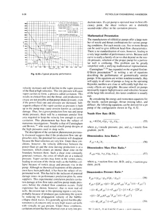 6-36 PETROLEUMENGINEERING
HANDBOOK
Fig. 6.33-Typical jet-pump performance
velocity increases and will decline to the vapor pressure
of the fluid at high velocities. This low pressure will cause
vapor cavities to form, a process called cavitation. This
results in choked flow into the throat. and production in-
crease are not possible at that pump-intake pressure, even
if the power-fluid rate and pressure arc increased. Sub-
sequent collapse of the vapor cavities as pressure is built
up in the pump may cause erosion known as cavitation
damage. Thus, for a given production flow rate and pump
intake pressure, there will be a minimum annular flow
arca required to keep the velocity low enough to avoid
cavitation. This phenomenon has been the subject of
numerous investigations. Notable is that of Cunningham
and Brown.” who used actual oilwell pump designs at
the high pressures used in deep wells.
The description of the cavitation phenomenon previous-
ly discussed suggests that if the production flow rate ap-
proaches zero, the potential for cavitation will disappear
because the fluid velocities arc very low. Under these con-
ditions. however, the velocity difference between the
power-fluid jet and the slow-moving production is at a
maximum. which creates an intense shear zone on the
boundary between them. Such a shear zone constantly
generates vortices, the cores of which are at a reduced
pressure. Vapor cavities may form in the vortex cores,
leading to erosion of the throat walls as the bubbles col-
lapse because of vortex decay and pressure rise in the
pump. Although no theoretical treatments of this phcnom-
enon have been published, it has been the sub,ject of ex-
perimental work. This has led to the inclusion of potential
damage zones on performance prediction plots by some
suppliers. This experimental correlation predicts cavita-
tion damage at low flow rates and low pump-intake prcs-
sures before the choked flow condition occurs. Field
experience has shown, however, that in most real oil
wells. the erosion rate in this operating region is very low,
probably because of produced gas cushioning the system
by reducing the propagation velocity of the bubble-
collapse shock waves. It is generally agreed that this phc-
nomcnon is of concern only in very-high-water-cut wells
with virtually no gas present. Under these conditions,
cavitation erosion has been observed cvcn at very low pro-
duction rates. If a jet pump is operated near its best effi-
ciency point, the shear vortices are a distinctly
second-order effect in the cavitation process.
Mathematical Presentation
The manufacturers of oilfield jet pumps offer a large num-
ber of nozzle and throat combinations for various pump-
ing conditions. For each nozzle size, five or more throats
can be used to give different head-flow characteristics.
There is no standardization of sizes, however, leading to
a very large number of performance curves. Because each
curve is really a family of curves that depend on the noz-
zle pressure, selection of the proper pump for a particu-
lar well is confusing. This problem can be greatly
simplified with a unifying mathematical representation.
Cunningham’7%‘8 has expanded on the original Gosline-
O’Brien presentation ” in writing a set of equations
describing the performance of geometrically similar
pumps. If the equations are written nondimensionally. they
will apply to all sizes of pumps as long as the operating
Reynolds numbers are close or sufficiently high that vis-
cosity effects are negligible. Because oilwell jet pumps
necessarily require high pressures and velocities because
of the large lifts involved, this latter condition is usually
met.
By considering the energy and momentum equations for
the nozzle, suction passage, throat (mixing tube). and
diffuser, the following equations can be derived for a jet
pump of the configuration shown in Fig. 6.32.
Nozzle Flow Rate (B/D).
q,! =832.4,, d(p,, -pr,)/g,, , (55)
where P,~=nozzle pressure, psi, and g,, =nozzle flow
gradient, psilft.
Dimensionless Area Ratio. *
Flrn =A,,IA,. (56)
Dimensionless Mass Flow Ratio.*
F f,,,n=(qj Xg,)/(y,, Xg,,), .(57)
where y., =suction flow rate. B/D. and g, =suction gra-
dient, psiift.
Dimensionless Pressure Ratio.*
F,,n =(p,,<, -p ,n V(p,, -p,,</ ): (58)
F,,D=W,,I, +l(l -~F,,D)(F,,,,~‘F,,D’)~(~ -F,,n)‘l
-(~+K,,,)F,,D’(~+F,,,~~)‘)~((~+K,,)-{ZF,,I,
+I(1 -~F,,I,)(F,,,~~‘F,,~,‘)~(I -F,,r,‘l
-(I +K,,,)F,,$( I +F,,,,1~)2}), (59)
 