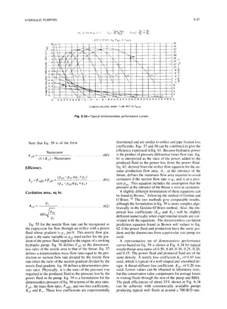 HYDRAULIC PUMPING 6-37
EFFICIFYCY,Ep~Fp~ X F,,D
.e 36
0, 7 34
k&l .6 32
d I.5 30
Cl4 26
2 I.3 26 s
w I.2 24 h
9 /.I 22 w
M I.0 20 i
f+ 0.9 18 9
a 0.a 16 !i
$ 0.7 14 0
Ifl 0.6 I2 k
5 0.5 10 IA
; 0.4 8
3 0.3 6
5 0.2 4
a 0.1 I l-1 2
I I
Ill u, !Y.‘hXI
I 
i
FaC LX
.. ian 00
Iy-t.-FL-t--b--;~ I I
0~0 0-02 F g-0
I
!
0 0.2 0.4 0.6 0.0 I.0 1.2 1.4 6 1.8 2.0 2.2 2.4 2.6 2.E 3.0 3.2 3.4 3.6 3.8 4.0
DlMENSlONLESS MASS FLOW RATIO.Fm,~
Fig. 6.34-Typical dimensionless performance curves.
Note that Eq. 59 is of the form
Numerator
F,,D =
(l+K,,)-Numerator “““““‘..’
(60)
Efficiency.
E,, =F,,,p X F,,D =
(P,,d -Ppv )@!AXRY)
(P,, -P,x/N/,, XK,,) ”
.(61)
Cavitation area, sq in.
A,.,,,
= y. . .. ... ...~.............. (62)
Eq. 55 for the nozzle flow rate can be recognized as
the expression for flow through an orifice with a power
fluid whose gradient is g,, psiift. This nozzle flow gra-
dient is the same variable as gpf used earlier for the gra-
dient of the power fluid supplied to the engine of a stroking
hydraulic pump. Eq. 56 defines Fr,n as the dimension-
less ratio of the nozzle area to that of the throat. Eq. 57
defines a dimensionless mass flow ratio equal to the pro-
duction or suction flow rate divided by the nozzle flow
rate times the ratio of the suction gradient divided by the
nozzle fluid gradient. Eq. 58 defines a dimensionless pres-
sure ratio. Physically, it is the ratio of the pressure rise
imparted to the produced fluid to the pressure lost by the
power fluid in the pump. Eq. 59 is a formulation for the
dimensionless pressure of Eq. 58 in terms of the area ratio,
F,D, the mass flow ratio, F+, and two loss coefficients,
Kid and K,,. These loss coefficients are experimentally
determined and are similar to orifice and pipe friction loss
coefficients. Eqs. 57 and 58 can be combined to give the
efficiency expressed in Eq. 61. Because hydraulic power
is the product of pressure differential times flow rate. Eq.
61 is interpreted as the ratio of the power added to the
produced fluid to the power lost from the power fluid.
Eq. 62, derived from the orifice flow equation for the an-
nular production flow area, A,,, at the entrance of the
throat, defines the minimum flow area required to avoid
cavitation if the suction flow rate is q, and is at a pres-
sure pps. This equation includes the assumption that the
pressure at the entrance of the throat is zero at cavitation.
A slightly different formulation of these equations can
be found in Brown,’ following the method of Gosline and
O’Brien. ” The two methods give comparable results,
although the formulation in Eq. 59 is more complex alge-
braically in the Gosline-O’Brien method. Also, the em-
pirical loss coefficients (K,,I and K,,) will be slightly
different numerically when experimental results are cor-
related with the equations. The dimensionless cavitation
prediction equation found in Brown will reduce to Eq.
62 if the power fluid and production have the same gra-
dient and the dimensions from a particular size pump are
used.
A representative set of dimensionless performance
curves based on Eq. 59 is shown in Fig. 6.34 for typical
nozzle/throat-area ratios of 0.50, 0.40. 0.30. 0.25. 0.20.
and 0.15. The power fluid and produced fluid are of the
same density. A nozzle loss coefficient K,, of 0.03 was
used, which is typical of a well-shaped and smoothed de-
sign. A throat-diffuser loss coefficient, K,,, of 0.20 was
used. Lower values can be obtained in laboratory tests.
but this conservative value compensates for average losses
in routing fluids through the rest of the pump and BHA.
The peak efficiencies of about 33% shown in Fig. 6.34
can be achieved with commercially available pumps
producing typical well fluids at around a 700-B/D rate.
 