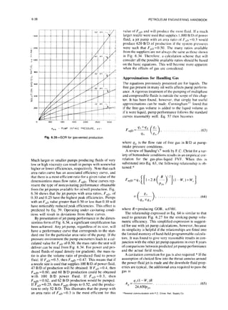 6-38 PETROLEUM ENGINEERING HANDBOOK
PPS - PUMP INTAKE PRESSURE, ps
value of F,,, and will product the most tluid. If a much
larger nozzle were used that supplies I.000 B/D of power
fluid, a jet pump with an area ratio of Frrn =0.3 would
produce 620 B/D of production if the system pressures
were such that FpD =0.50. The many ratios available
from the suppliers are not always the same as those shown
in Fig. 6.34. Therefore, a calculation scheme that will
consider all the possible available ratios should be based
on the basic equations. This will become more apparent
when the effects of gas are considered.
Approximations for Handling Gas
The equations previously presented are for liquids. The
free gas present in many oil wells affects pump perform-
ance. A rigorous treatment of the pumping of multiphase
and compressible fluids is outside the scope of this chap-
ter. It has been found, however, that simple but useful
approximations can be made. Cunningham” found that
if the free-gas volume is added to the liquid volume as
if it were liquid, pump performance follows the standard
curves reasonably well. Eq. 57 then becomes
, .,...............,,.
Fig. 6.35-GOR for gas-vented production
Much larger or smaller pumps producing fluids of very
low or high viscosity can result in pumps with somewhat
higher or lower efficiencies, respectively. Note that each
area-ratio curve has an associated efficiency curve, and
that there is a most-efficient ratio for a given value of the
dimensionless mass flow ratio, F,,,p. These curves rep-
resent the type of noncavitating performance obtainable
from the jet pumps available for oilwell production. Fig.
6.34 shows that the jet pumps with area ratios, F,D, of
0.30 and 0.25 have the highest peak efficiencies. Pumps
with an F,, value greater than 0.50 or less than 0. IO WIII
have noticeably reduced peak efficiencies. This effect is
predicted by Eq. 59. Operating under cavitating condi-
tions will result in deviations from these curves.
By presentation of jet-pump performance in the dimen-
sionless form of Fig. 6.34. a significant simplification has
been achieved. Any jet pump, regardless of its size, will
have a performance curve that corresponds to the stan-
dard one for the particular area ratio of the pump. If the
pressure environment the pump encounters leads to a cal-
culated value for F,D of 0.50, the mass ratio the unit will
deliver can be read from Fig. 6.34. For power and pro-
duced fluids of equal density (or gradient), the mass ra-
tio is also the volume ratio of produced fluid to power
fluid. If FaD =0.5, then F,,m =0.47. This means that if
a nozzle size is used that supplies 100 B/D of power fluid,
47 B/D of production will be obtained. If F,D =0.4, then
F + =0.60. and 60 B/D production could be obtained
with 100 B/D power fluid. If F,~=0.3, then
F ,,,fl =0.62, and 62 B/D production would be pumped.
If F,, =0.25, then F,,,p drops to 0.52, and the produc-
tion to only 52 B/D. This illustrates that the pump with
an area ratio of F,D =0.3 is the most efficient for this
where qn is the flow rate of free gas in BID at pump-
intake pressure conditions.
A review of Standing’s” work by F.C. Christ for a var-
iety of bottomhole conditions results in an empirical cor-
relation for the gas-plus-liquid FVF. When this is
substituted into Eq. 63, the following relationship is ob-
tained: *
(64)
where R=producing GOR, scfibbl.
The relationship expressed in Eq. 64 is similar to that
used to generate Fig. 6.27 for the stroking-pump volu-
metric efficiency. This simplified expression is suggest-
ed for use with jet pump calculations, however, because
its simplicity is helpful if the relationships are fitted into
the limited memory of hand-held programmable calcula-
tors. It was found to give very reasonable results in con-
junction with the other jet pump equations in over 8 years
of comparisons between predicted jet pump performance
and the actual field results.
A cavitation correction for gas is also required.* If the
assumption of choked flow into the throat annulus around
the power fluid jet is made and the downhole fluid prop-
erties are typical, the additional area required to pass the
gas is
A = 4s(l - w,.v
K 24,650p,,s
‘Personal communicalton wth F C Chrlst, Natl. Supply Co
 
