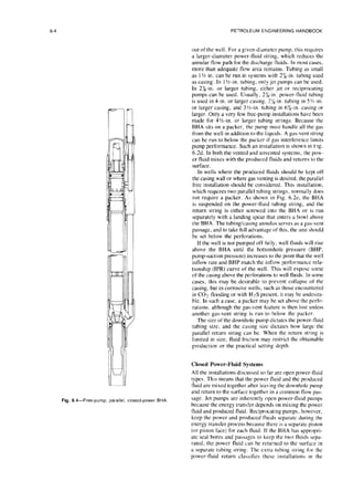 6-4 PETROLEUM ENGINEERING HANDBOOK
Fig. 6.4-Free-pump, parallel,
closed-power BHA.
out of the well. For a given-diameter pump, this requires
a larger-diameter power-fluid string, which reduces the
annular flow path for the discharge fluids. In most cases,
more than adequate flow area remains. Tubing as small
as I % in. can be run in systems with 2%.in. tubing used
as casing. In 1‘/z-in. tubing, only jet pumps can be used.
In 2%.in. or larger tubing, either jet or reciprocating
pumps can be used. Usually, 26-m. power-fluid tubing
is used in 4-in. or larger casing, 2x-m. tubing in 5 %-in.
or larger casing, and 3%-in. tubing in 6X-in. casing or
larger. Only a very few free-pump installations have been
made for 41/2-in. or larger tubing strings. Because the
BHA sits on a packer, the pump must handle all the gas
from the well in addition to the liquids. A gas-vent string
can be run to below the packer if gas interference limits
pump performance. Such an installation ISshown rn big.
6.2d. In both the vented and unvented systems, the pow-
er fluid mixes with the produced fluids and returns to the
surface.
In wells where the produced fluids should be kept off
the casing wall or where gas venting is desired, the parallel
free installation should be considered. This installation,
which requires two parallel tubing strings, normally does
not require a packer. As shown in Fig. 6.2e, the BHA
is suspended on the power-fluid tubing string, and the
return string is either screwed into the BHA or is run
separately with a landing spear that enters a bowl above
the BHA. The tubing/casing annulus serves as a gas-vent
passage. and to take full advantage of this, the unit should
be set below the perforations.
If the well is not pumped off fully, well fluids will rise
above the BHA until the bottomhole pressure (BHP,
pump-suction pressure) increases to the point that the well
inflow rate and BHP match the inflow performance rela-
tionship (IPR) curve of the well. This will expose some
of the casing above the perforations to well fluids. In some
cases, this may be desirable to prevent collapse of the
casing, but in corrosive wells, such as those encountered
in CO2 flooding or with H2.S present, it may be undesira-
ble. In such a case, a packer may be set above the perfo-
rations, although the gas-vent feature is then lost unless
another gas-vent string is run to below the packer.
The size of the downhole pump dictates the power-tluid
tubing size, and the casing size dictates how large the
parallel return string can be. When the return string is
limited in size, fluid friction may restrict the obtainable
production or the practical setting depth.
Closed Power-Fluid Systems
All the installations discussed so far are open power-fluid
types. This means that the power fluid and the produced
fluid are mixed together after leaving the downhole pump
and return to the surface together in a common flow pas-
sage. Jet pumps are inherently open power-fluid pumps
because the energy transfer depends on mixing the power
fluid and produced fluid. Reciprocating pumps. however,
keep the power and produced fluids separate during the
energy transfer process because there is a separate piston
(or piston face) for each fluid. If the BHA has appropri-
ate seal bores and passages to keep the two tluids sepa-
rated, the power fluid can be returned to the surface in
a separate tubing string. The extra tubing string for the
power-fluid return classifies these installations in the
 