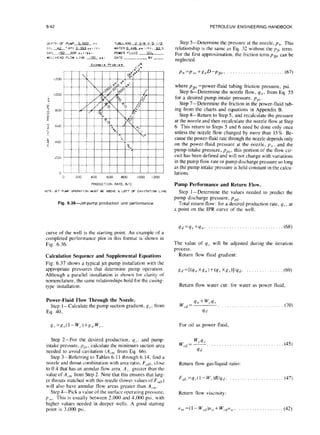 6-42 PETROLEUM ENGINEERING HANDBOOK
DEPTH OF PUMP 5.000 f + TUBULAR5 2 3/E X 5 I/2
olLL*hPI Lzapr,/tt WhTER0.446pri/ft. JQ-77
GAS 150 GOR SC f /bb I POWER FLUID OIL
WELLHEAD FLOW LINE AQ!Lps> DATE BY-
Exam?,. Problwm r4
.’ .
0
0 200 400 600 BOO IO00I200
PRODUCT I ON RATE. B/O
Fig. 6.36-Jet-pump production unitperformance
Step 5-Determine the pressure at the nozzle, pn. This
relationship is the same as Eq. 32 without thelJfr term.
For the first approximation, the friction term pbr can be
neglected.
pn =pso +g,D-pfi,, . (67)
where pb, =power-fluid tubing friction pressure, psi.
Step 6-Determine the nozzle flow, qn, from Eq. 55
for a desired pump-intake pressure, pP,
Step 7-Determine the friction in the power-fluid tub-
ing from the charts and equations in Appendix B.
Step 8-Return to Step 5, and recalculate the pressure
at the nozzle and then recalculate the nozzle flow at Step
6. This return to Steps 5 and 6 need be done only once
unless the nozzle flow changed by more than 15% Be-
cause the power-fluid rate through the nozzle depends only
on the power-fluid pressure at the nozzle, p,,, and the
pump-intake pressure, p,,$, this portion of the flow cir-
cuit has been defined and will not change with variations
in the pump flow rate or pump discharge pressure so long
as the pump intake pressure is held constant in the calcu-
lations.
Pump Performance and Return Flow.
Step l-Determine the values needed to predict the
pump discharge pressure, ppd.
Total return flow: for a desired production rate, q,, at
a point on the IPR curve of the well.
curve of the well is the starting point. An example of a
completed performance plot in this format is shown in
Fig. 6.36.
Calculation Sequence and Supplemental Equations
Fig. 6.37 shows a typical jet pump installation with the
appropriate pressures that determine pump operation.
Although a parallel installation is shown for clarity of
nomenclature, the same relationships hold for the casing-
type installation.
qd=qs+q,,. . . . . . . . . . . . . . . . . . . . . . . . . . . . ..(68)
The value of q, will be adjusted during the iteration
process.
Return flow fluid gradient:
c?d=[(q,, Xg,,)+(q, X&‘.s)liq,/. . (69)
Return flow water cut: for water as power fluid,
Power-Fluid Flow Through the Nozzle.
Step I-Calculate the pump suction gradient, g,. from
Eq. 40,
w,, =
4,, + w,.4.,
(70)
qd
R =x0(1 -W,.)+g,,.W, For oil as power fluid,
Step 2-For the desired production, q,, , and pump-
intake pressure, P,,.~,calculate the minimum suction area
needed to avoid cavitation (A,.,,, from Eq. 66).
Step 3-Referring to Tables 6. I I through 6.14, find a
w,.q.
Wed= -. ..,,....,_...,..........~... (45)
4d
nozzle and throat combination with area ratio. Frrn, close
to 0.4 that has an annular flow area. A /, greater than the
value of A,.,,, from Step 2. Note that this ensures that larg-
er throats matched with this nozzle (lower values of F,,i,)
will also have annular flow areas greater than A,.,,,.
Return flow gas/liquid ratio:
F,&,L
=q,?(l - W,.)RIq,,. (47)
Step 4-Pick a value of the surface operating pressure,
1-7
,,,. This is usually between 2,000 and 4.000 psi, with
Return flow viscosity:
higher values needed in deeper wells. A good starting
point is 3,000 psi. v,,~=(I-W~~)V~,+W~.~,Y ,,I. . . . . . . . . . . . . . . . . . (42)
 