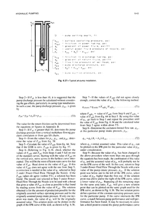 HYDRAULIC
PUMPING 6-43
pwh
D : pump setting depth, ft
-p, 0
1 surface operating pressure, ps i
Pfpt
: friction in power tubing, psi
9”
z gradient of power fluId, psi/ft
P,
: useful power flwd pressure at nozzle, PS 1
L-p, = p*o + gno - P fpt’ PS’
-
-‘f d
= friction in discharge tubing, ps!
gd
1 gradlent of return fluid, psi/fi
‘wh
1 flow I ,ne pressure at wel Ihead, ps i
‘P d
: puma discharge pressure, psi
ii
.Ppd 9d” + Ptd+ P,h. P* ’
PP s
= OUrncl sdic’lon pressure, PS
Fig. 6.37-Typical jet-pump installation.
Step 2-If FfiL is less than 10, it is suggested that the
pump discharge pressure be calculated without consider-
ing the gas effects, particularly in casing-type installations.
In such a case, the pump discharge pressure, ppi, is given
by
ppd=pfil+gdD+p ,,.,
I. (33)
The value for the return friction can be determined from
the equations or figures in Appendix B.
Step 3-If FR, is greater than 10, determine the pump
discharge pressure from a vertical multiphase flowing gra-
dient correlation or from gas-lift charts.
Step 4-From the values for pn, pps , and ppd, deter-
mine the value of F,,D from Eq. 58.
Step 5-Calculate the value of F,,p from Eq. 64. Note
that if the GOR is zero, F,,,JJ is given by Eq. 57.
Step &-Referring to Fig. 6.34, check whether the
values of F,p and F,,D from Steps 4 and 5 fall on one
of the standard curves. Starting with the value of F,,D on
the vertical axis, move across to the farthest curve inter-
cepted. This will be the most-efficient-ratio curve for that
value of F,,D. Read down to the value of F,,,D. If this
value of F,,lt~ does not agree with the one frdm Step 5,
a correction is needed in the value of q,, selected in Step
2 under Power-Fluid Flow Through the Nozzle. If the
F ,np values do agree (within 5%), a solution has been
found. The nozzle size selected in Step 3 under Power-
Fluid Flow Through the Nozzle is to be used with a throat
that gives a value of F,D as close as possible to that found
by reading across from the value of FPo. The solution
obtained is for the amount of production possible for the
originally assumed surface operating pressure and for the
originally assumed pump-intake pressure. If only one iter-
ation was made, the value of qs will be the originally
assumed value. This solution point can be plotted on the
graph of the IPR curve of the well, as shown in Fig. 6.36.
Step 7-If the values of F,,p did not agree closely
enough, correct the value of y, by the following method:
q(new) =%(old) XF,,~~6 /F,,,p, 1 (71)
where F,fo6 = value of F,,m from Step 6 and F,,,fn, =
value of F,,,o from Eq. 64 in Step 5. By using this value
of qs, go back to Step 1 and repeat the procedure until
the value of F+J from Fig. 6.34 and the calculated value
from Step 5 agree within about 5 %
Step g--Determine the cavitation-limited flow rate, y,,<,
,
at this particular pump intake pressure, p,,,.
qvc =qs;(A, -An)IA,.,,, . (72)
where q.,; =initial assumed value. This value of q,,, can
be plotted on the IPR plot for the particular value of pp.,
under consideration.
Step 9-Because the value of qs has been changed in
the above procedure when more than one pass through
the equations has been made, the combination of this value
of q,, and the assumed value of p,,$ will probably not be
on the IPR curve of the well. In this case, return to Step
5 under Power-Fluid Flow Through the Nozzle with a new
value of the pump-intake pressure, p,,,. If the solution
point was below and to the left of the IPR curve, select
a value of pps higher than the first one. If the solution
point was above and to the right of the IPR curve, select
a lower value of pp.,. Repeating all the remaining steps
for the same area ratio, FuD, will give a new solution
point that can be plotted on the same graph used for the
IPR curve, as shown in Fig. 6.36. The two solution points
define a portion of the constant-operating-pressure curve
for the particular pump. If the curve intersects the IPR
curve, a match between pump performance and well per-
formance has been found. It may be necessary to calcu-
late a third point to extend the pump performance curve
 