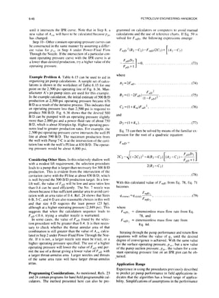 6-46
until it intersects the IPR curve. Note that in Step 8. a
new value of A,.,,, will have to be calculated because p,,,,
has changed.
Step IO-Other constant-operating-pressure curves can
be constructed in the same manner by assuming a differ-
ent value for p,(, in Step 4 under Power-Fluid Flow
Through the Nozzle. If the intersection of a particular con-
stant operating pressure curve with the IPR curve is at
a lower-than-desired production, try a higher value of the
operating pressure.
Example Problem 4. Table 6. I5 can be used to aid in
organizing jet pump calculations. A sample set of calcu-
lations is shown in the worksheet of Table 6. I5 for one
point on the 2,500-psi operating line of Fig. 6.36. Man-
ufacturer A’s jet pump sizes are used for this example.
In the example calculation, the initial estimate of 500 B/D
production at 2,5O@psi operating pressure became 676
B/D as a result of the iterative process. This indicates that
an operating pressure less than 2,500 psi is required to
produce 500 B/D. Fig. 6.36 shows that the desired 500
BID can be pumped with an operating pressure slightly
more than 2,000 psi and a power-fluid rate of about 750
B/D, which is about 30 triplex hp. Higher operating pres-
sures lead to greater production rates. For example. the
2,5O@psi operating-pressure curve intersects the well PI
line at about 590 B/D. The maximum production from
the well with Pump 7-C is at the intersection of the cavi-
tation line with the well’s PI line at 830 B/D. The operat-
ing pressure would be about 4,000 psi.
Considering Other Sizes. In this relatively shallow well
with a modest lift requirement, the selection procedure
leads to a pump that is larger than necessary for 500 B/D
production. This is evident from the intersection of the
cavitation curve with the PI line at about 830 B/D, which
is well beyond the 500-B/D production target. In a low-
lift well, the value of F,o will be low and area ratios less
than 0.4 can be used efficiently. The No. 7 nozzle was
chosen because it has sufficient annular area to avoid cavi-
tation with an area ratio of 0.4. Ref. 24 shows that Sizes
6-B, 5-C, and 4-D are also reasonable choices in this well
and that size 4-D requires the least power (23 hp),
although at a higher operating pressure (2,849 psi). This
suggests that when the calculation sequence leads to
FuD <0.4. trying a smaller nozzle is warranted.
In some cases, the value of F,D found by the selec-
tion procedure will be greater than 0.4. It is then neces-
sary to check whether the throat annular area of that
combination is still greater than the value of A,,,, calcu-
lated in Step 2 under Power-Fluid Flow Through the Noz-
zle. If it is not, a larger nozzle size must be tried, or a
higher operating pressure specified. The use of a higher
operating pressure will lower the value of F,,D and per-
mit the use of a throat giving a lower value of F,D with
a larger throat-annulus area. Larger nozzles and throats
of the same area ratio will have larger throat-annulus
areas.
Programming Considerations. As mentioned, Refs. 23
and 24 contain programs for hand-held programmable cal-
culators. The method presented here can also be pro-
PETROLEUM ENGINEERING HANDBOOK
grammed on calculators or computers to avoid manual
calculations and the use of reference charts. If Eq. 59 is
solved for F,,p, the following expressions emerge:
F vp2& -G-F,nfd2C,)+ (AZ -C2)
Fp~Dz
~
-F&l I
=o, . .
where
A2=2FoD, .
F 2
B2 =(l -2F,D) ”
(l-F,D)* )
C2 =(I +K,,,)FoD2, .
and
Dz=(l+K,,). . . ._ .
(73)
(74)
(75)
. (76)
(77)
Eq. 73 can then be solved by means of the familiar ex-
pression for the root of a quadratic equation:
F mp =
2C2- (-2C,)‘-4(82 -C,)
F,D&
(~42-cz)--
F,D+~ 1
w2 - c2 1
. . . . . . . . . . . . . . . . . . . (78)
With this calculated value of F,,,p from Eq. 78, Eq. 71
becomes
F
~s(new)=qs(old)
mP1
, . . .. . .. . . . .. .
F
mfD2
(791
where
F
MPI = dimensionless mass flow rate from Eq.
78, and
F rnP? = dimensionless mass flow rate from
Eq. 64.
Iterating through the pump performance and return flow
equations will refine the value of qs until the desired
degree of convergence is achieved. With the same value
for the surface operating pressure, P,~~,
, but a new value
of the pump suction pressure, pps, the values for a con-
stant operating pressure line on an IPR plot can be ob-
-tained.
Application Range
Experience in using the procedures previously described
to predict jet pump performance in field applications in-
dicates that the algorithm has a broad range of applica-
bility. Simplifications of assumptions in the performance
 