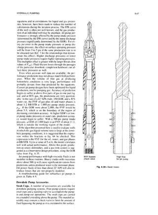 HYDRAULIC PUMPING
equations and in correlations for liquid and gas proper-
ties, however, have been made to reduce the number of
calculations during the iteration process. The IPR curve
of the well is often not well known, and the gas produc-
tion of an individual well may be uncertain. Jet-pump per-
formance is strongly affected by the pump intake pressure
(determined by the IPR curve) and by the pump discharge
pressure (significantly determined by the GOR). For ev-
ery psi error in the pump intake pressure or pump dis-
charge pressure, the effect on surface operating pressure
will be from 3 to 5 psi if the same production rate is to
be obtained (see Ref. 7 for the relationships that demon-
strate this effect). Higher discharge pressures or lower
pump intake pressures require higher operating pressures.
This multiplier effect is greater with the larger throats (low
values of Fan). Fluid friction losses through the passages
of the particular downhole completion hardware can af-
fect these pressures as well.
Even when accurate well data are available, the per-
formance predictions may not always match field perform-
ance. When the volume of free gas at producing
bottomhole conditions is very large, performance will
probably deviate from that predicted by the equations.
Current jet pump designs have been optimized for liquid
production, not for pumping gas. Accuracy of prediction
begins to suffer at above five parts of gas to one part liq-
uid, and at 90% gas, the predictions are very question-
able. In the case of a 42”API crude, I.50GOR, and a 30%
water cut, the FVF of gas plus oil and water phases is
about I .2 RBiSTB at I.OOO-psipump intake pressure,
p,,,,, If the GOR were about 2,000, the FVF would be
about 5.5, which is on the boundary of the region of
decreasing correlation accuracy. At higher GOR’s or low-
er pump intake pressures or water cuts, prediction accura-
cy would begin to suffer. With a 500-psi pump intake
pressure, a GOR of 2.000 leads to an FVF of about I I.3,
which is outside the working region of the model.
If the algorithm presented here is used to evaluate wells
in which the gas/liquid volume ratio is large at the down-
hole pumping conditions, it is suggested that the expres-
sion within the brackets in Eq. 64 be checked. This
expression is the FVF for the oil, water, and gas phases
in RBISTB. Up to a value of 5 or 6, the model correlates
well with actual performance. Above this point, predic-
tion accuracy diminishes, and a gas-vent system is sug-
gested as a conservative design procedure, using the GOR
value from Fig. 6.35.
Jet-pump performance with high-viscosity fluids is not
modeled in these routines. Heavy crudes with viscosities
above about 500 cp will cause significant deviations from
predictions unless produced water is the dominant phase.
Oil power fluids of less than about 22”API will also in-
troduce losses that are not properly modeled.
A troubleshooting guide for subsurface jet pumps is
given in Table 6.9.
Downhole Pump Accessories
Swab Cups. A number of accessories are available for
downhole pumping systems. Free-pump systems require
swab cups and a standing valve to accomplish the pump-
in and pump-out operations. The swab cups are carried
on a mandrel extending above the pump. The mandrel as-
sembly may contain a check valve to limit the amount of
fluid bypassing the pump as it is circulated to the surface.
With bypass
check valve
High flow
for jet pump
Fig. 6.38-Swab noses
 