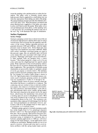 HYDRAULIC PUMPING
tween the standing valve and the packer to isolate the for-
mation. The safety valve is normally closed unless
high-pressure fluid is supplied by a small tubing line run
from the main power-fluid tubing just above the pump.
The pump discharge pressure provides the reference pres-
sure to the safety valve. When the pump is on bottom and
power-tluid pressure is applied to it, the safety valve opens
to allow well fluid to enter the pump. Most safety valves
will not hold pressure from above, so the standing valve
is still necessary for circulating the pump in and out of
the well. Fig. 6.40 illustrates this type of installation.
Surface Equipment
Surface Pumps
Hydraulic pumping systems have evolved toward the use
of relatively high pressures and low flow rates to reduce
friction losses and to increase the lift capability and effi-
ciency of the system. Surface operating pressures are
generally between 2.000 and 4,000 psi, with the higher
pressures used in deeper wells. Power-fluid rates may
range from a few hundred to more than 3.000 B/D. While
some surface multistage centrifugal pumps are rated to
this pressure range, they are generally quite inefficient
at the modest flow rates associated with single-well ap-
plications. Multistage centrifugals can be used effective-
ly when multiple wells are pumped from a central
location. 5 The surface pump for a single well or for just
a few wells must be a high-head and low-specific-speed
pump. Wide experience in the overall pumping industry
has led to the use of positive-displacement pumps for this
type of application. The vast majority of hydraulic pump
installations are powered by triplex or quintiplex pumps
driven by gas engines or electric motors. The multiplex
pumps used for hydraulic pumping range from 30 to 625
hp. An example of a surface triplex pump is shown in
Fig. 6.41. Specification sheets for multiplex pumps corn
manly used in hydraulic pumping systems are available
from the manufacturers (Tables 6.16 through 6.18).
Multiplex pumps consist of a power end and a fluid end.
The power end houses a crankshaft in a crankcase. The
connecting rods are similar to those in internal combus-
tion engines, but connect to crossheads instead of pistons.
The fluid end houses individual plungers, each with in-
take and discharge check valves, usually spring loaded.
The fluid end is attached to the power end by the spacer
block. which houses the intermediate rods and provides
a working space for access to the plunger system. Most
units being installed in the oil field are of the horizontal
configuration shown in Fig. 6.41. This minimizes con-
tamination of the crankcase oil with leakage from the fluid
end. Vertical installations are still found, however, par-
ticularly with oil as the pumped fluid or when space is
at a premium, as in townsite leases.
Multiplex pumps applied to hydraulic pumping usually
have stroke lengths from 2 to 7 in. and plunger diameters
between 1 and 2% in. The larger plungers provide higher
flow rates, but are generally rated at lower maximum pres-
sure because of crankshaft loading limitations. The normal
maximum rating of multiplexes for continuous duty in
hydraulic pumping applications is 5.000 psi, with lower
ratings for the larger plungers. Actual applications above
4.000 psi are uncommon. Multiplex pumps are run at low
speed to minimize vibration and wear and to avoid dy-
namic problems with the spring-loaded intake and dis-
SAFETY VALVE- -
requires high pressure
to open and to keep
open. Spring closes
valve when pressures
are balanced.
6-49
Fig.6.40-Downhole pump withwireline-retrievable
safety
valve
 