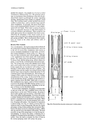 HYDRAULIC PUMPING
parallel free category. An example of a c,lo.r~dpo,l,~~~~~~;~~
instufhtion is shown in Fig. 6.4. The principal advan-
tage of closed power-fluid installations is that only the pro-
duced fluids need to go through the surface separating
facilities. and the power fluid remains in a separate, closed
loop. The resulting smaller surface facilities may be de-
sirable in certain areas, such as townsite leases and off-
shore installations. In principle, the power-fluid clean-
liness can be maintained better because it is not contami-
nated with well fluids. When water is used as the power
fluid, it is generally necessary to add small amounts of
corrosion inhibitors and lubricants. These would be lost
in the open system, but arc retained in the closed system.
Offsetting the advantages of the closed system are ti e
higher initial cost of the extra tubing string and more com-
plex pump and BHA. Most closed power-fluid installa-
tions are found in the urban and offshore wells of
California.
Reverse Flow Systems
Two considerations-the need to keep produced fluid off
the casing and to minimize fluid-friction losses-have led
to the use of reverse-flow installations (also known as
reverse-circulation installations) in some wells. A reverse-
flow casing installation is shown in Fig. 6.5. These sys-
tems are most commonly used with jet pumps, although
a few installations have been made with reciprocating
pumps. The casing system uses the tubing/casing annulus
for power fluid, and the tubing string, which contains the
pump, is used for the combined power fluid and produc-
tion. This protects the casing with inhibited power fluid
and is most useful when severe corrosion is anticipated.
It does require the use of a heavier wall casing to avoid
bursting it when power-fluid pressure is applied. The
parallel system uses the smaller-size string for power fluid
and the larger main string that contains the pump for the
combined power fluid and production. The primary ad-
vantages of this system are reduced friction, gas venting,
and protection of the casing. As discussed in the section
on the parallel free design. complete casing isolation re-
quires a packer below the BHA. Both types of reverse-
flow installations may require a latch or friction holddown
to position the pump in the BHA during startup or to re-
tain it in position during pumping, depending on the bal-
ance of forces on the downhole pump.
In reverse-flow installations. the pump is wirelined often
in and out of the well, but a modified form of the free
pump feature can be used. With jet pumps, the pump is
run in with a pusher-type locomotive, which then circu-
lates to the surface during pumping. To retrieve the pump,
a similar blanked-off locomotive with a fishing tool at-
tached is circulated down and latched to the pump. When
flow is established in the normal pumping mode direc-
tion, the pump will surface. This sequence of operations
is shown in Fig. 6.6. Fig. 6.7 shows a reverse-flow in-
stallation with a reciprocating pump. Because the engine
and pump valving in these pumps does not permit flow-
back to the pump suction for unseating the pump, a BHA
side line must be run to the bottom of the pump. The latch
assembly on top of the pump keeps it on seat during nor-
mal pumping. To retrieve the pump, a releasing tool is
dropped or wirelined before the pump is circulated to the
surface. Once the latch is released, the flow of fluid in
the normal pumping mode will surface the pump.
r Power
Discharge
6-5
fluid
-Lock A upper seal
~51 iding sleeve body
*SI iding sleeve
-Jet pump
-Lower sea I
Suet ion
tI
Fig. 6.5~-Reverse-flowjet-pump casing type in sliding
sleeve.
 