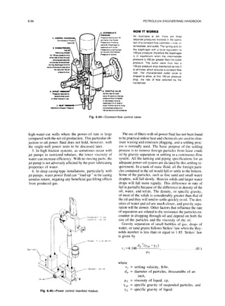 6-56 PETROLEUM ENGINEERING HANDBOOK
HOW IT WORKS
As tllustrated at left, there are three
separatepressuresInvolved m the opera-
tlon of a constant flow controller--inlet, I”-
termediate. and outlet. The spring acts on
the diaphragm with a force equivalent to
100.psi pressure; therefore the diaphragm
IS in equilibrium when the mtermedlate
pressure IS 100 PSI greater than the outlet
pressure. The outlet valve thus has a
loo-psi pressure drop maintalned across it
at all ttmes. whvzh ensures a constant flow
rate. The characterized
outlet
valve IS
shaped to allow, at this 100.PSI pressure
drop, the rate of flow selected by the
handwheel.
Fig. 6.44-Constant-flow controlvalve.
high-water-cut wells where the power-oil rate is large
compared with the net oil production. This particular ob-
jection to oil power fluid does not hold, however, with
the single-well power units to be discussed later.
3. In high-friction systems, as sometimes occur with
jet pumps in restricted tubulars, the lower viscosity of
water can increase efficiency. With no moving parts, the
jet pump is not adversely affected by the poor lubricating
properties of water.
4. In deep casing-type installations, particularly with
jet pumps, water power fluid can “load up” in the casing
annulus return, negating any beneficial gas-lifting effects
from produced gas.
Fig. 6.45-Power control manifold module
The use of filters with oil power fluid has not been found
to be practical unless heat and chemicals are used to elim-
inate waxing and emulsion plugging. and a settling proc-
ess is normally used. The basic purpose of the settling
process is to remove foreign particles from lease crude
oil by gravity separation or settling in a continuous-flow
system. All the tanking and piping specifications for an
adequate power-oil system are dictated by this settling re-
quirement. In a tank of static fluid, all the foreign parti-
cles contained in the oil would fall or settle to the bottom.
Some of the particles, such as fine sand and small water
droplets, will fall slowly. Heavier solids and larger water
drops will fall more rapidly. This difference in rate of
fall is partially because of the difference in density of the
oil, water. and solids. The density, or specific gravity,
of most of the solids is considerably greater than that of
the oil and they will tend to settle quickly in oil. The den-
sities of water and oil are much closer, and gravity sepa-
ration will be slower. Other factors that influence the rate
of separation are related to the resistance the particles en-
counter in dropping through oil and depend on both the
size of the particles and the viscosity of the oil.
Gravity separation of small bubbles of gas, drops of
water, or sand grains follows Stokes’ law when the Rey-
nolds number is less than or equal to 1.85. Stokes’ law
is given by
v, =4.146
d/l‘(Ysp
-YL)
, . . . . . . . . . ..___ (81)
where
v,~ = settling velocity, ftihr,
d, = diameter of particles, thousandths of an
inch,
PL = viscosity of liquid, cp,
Y.sp = specific gravity of suspended particles, and
ye = specific gravity of liquid.
 