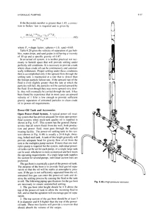 HYDRAULIC PUMPING 6-57
If the Reynolds number is greater than 1.85. a correc-
tion to Stokes’ law is required and is given by
1’,=
19.ld, ‘.‘5(Y.,,,-yL)o”F,
IILo.43yi,~ 0 2’) ’ w-9
where F, =shape factor; spheres= 1.0, sand=0.65.
Table 6.20 gives the velocity of separation of gas bub-
bles, water drops, and sand grains in oil having a viscosity
of 10 cp and a specific gravity of 0.87.
In an actual oil system, it is neither practical nor nec-
essary to furnish space that will provide settling under
perfectly still conditions. It is necessary to provide a tank
where clean crude oil can be continuously and automat-
ically withdrawn. Proper settling under these conditions
then is accomplished only if the upward flow through the
settling tank is maintained at a rate that is slower than
the foreign-particle fallout rate. If the upward rate of the
fluid is even slightly greater than the rate at which the
particles will fall. the particles will be carried upward by
the fluid. Even though they may move upward very slow-
ly, they will eventually be carried through the tank. It has
been found by experience that in most cases an upward
velocity of I ftihr is low enough to provide sufficient
gravity separation of entrained particles to clean crude
oil to power-oil requirements.
Power-Oil Tank and Accessories
Open Power-Fluid System. A typical power-oil treat-
ing system that has proven adequate for most open power-
fluid systems when stock-tank quality oil is supplied is
shown in Fig. 6.47. This system has the general charac-
teristic that all return fluids from the well, both produc-
tion and power fluid, must pass through the surface
treating facility. The power-oil settling tank in this sys-
tem (shown in Fig. 6.48) is usually a 24-ft-high, three-
ring. bolted steel tank. A tank of this height generally will
provide adequate head for gravity flow of oil from the
tank to the multiplex pump suction. If more than one mul-
tiplex pump is required for the system. individual power-
oil tanks can be set for each pump. or a single large tank
can be used, whichever is more economical and best meets
the operating requirements. If a single large tank supplies
the suction for several pumps, individual suction lines are
preferred.
The gas boot is essentially a part of the power-oil tank.
The purpose of the boot is to provide final gas/oil sepa-
ration so that the oil will be stable at atmospheric pres-
sure. If the gas is not sufficiently separated from the oil.
entrained free gas can enter the power-oil tank and de-
stroy the settling process by causing the fluid in the tank
to roll. The following piping specifications for the gas boot
are necessary to ensure undisturbed settling.
1. The gas boot inlet height should be 4 ft above the
top of the power-oil tank to allow the incoming fluid to
fall, and so that the agitation will encourage gas/oil sepa-
ration.
2. The top section of the gas boot should be at least 3
ft in diameter and 8 ft higher than the top of the power-
oil tank. These two factors will provide a reservoir that
should absorb the volume of the surges.
Fig. 6.46-High-pressure lubricator
 