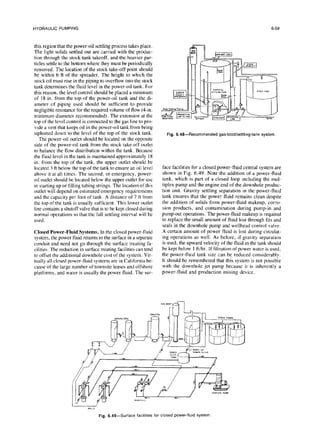HYDRAULIC PUMPING 6-59
this region that the power-oil settling process takes place.
The light solids settled out are carried with the produc-
tion through the stock-tank takeoff, and the heavier par-
ticles settle to the bottom where they must be periodically
removed. The location of the stock take-off point should
be within 6 ft of the spreader. The height to which the
stock oil must rise in the piping to overflow into the stock
tank determines the fluid level in the power-oil tank. For
this reason, the level control should be placed a minimum
of 18 in. from the top of the power-oil tank and the di-
ameter of piping used should be sufficient to provide
negligible resistance for the required volume of flow (4-in.
minimum diameter recommended). The extension at the
top of the level control is connected to the gas line to pro-
vide a vent that keeps oil in the power-oil tank from being
siphoned down to the level of the top of the stock tank.
The power-oil outlet should be located on the opposite
side of the power-oil tank from the stock take-off outlet
to balance the flow distribution within the tank. Because
the fluid level in the tank is maintained approximately 18
in. from the top of the tank. the upper outlet should be
located 3 ft below the top of the tank to ensure an oil level
above it at all times. The second, or emergency, power-
oil outlet should be located below the upper outlet for use
in starting up or filling tubing strings. The location of this
outlet will depend on estimated emergency requirements
and the capacity per foot of tank. A distance of 7 ft from
the top ofthe tank is usually sufficient. This lower outlet
line contains a shutoff valve that is to be kept closed during
normal operations so that the full settling interval will be
used.
Closed Power-Fluid Systems. In the closed power-fluid
system, the power fluid returns to the surface in a separate
conduit and need not go through the surface treating fa-
cilities. The reduction in surface treating facilities can tend
to offset the additional downhole cost of the system. Vir-
tually all closed power-fluid systems are in California be-
cause of the large number of townsite leases and offshore
platforms, and water is usually the power fluid. The sur-
Fig.6.48--Recommended gas-boot/settling-tank
system.
face facilities for a closed power-fluid central system are
shown in Fig. 6.49. Note the addition of a power-fluid
tank, which is part of a closed loop including the mul-
tiplex pump and the engine end of the downhole produc-
tion unit. Gravity settling separation in the power-fluid
tank ensures that the power fluid remains clean despite
the addition of solids from power-fluid makeup, corro-
sion products, and contamination during pump-in and
pump-out operations. The power-fluid makeup is required
to replace the small amount of fluid lost through fits and
seals in the downhole pump and wellhead control valve.
A certain amount of power fluid is lost during circulat-
ing operations as well. As before, if gravity separation
is used, the upward velocity of the fluid in the tank should
be kept below 1 ftihr. If filtration of power water is used,
the power-fluid tank size can be reduced considerably.
It should be remembered that this system is not possible
with the downhole jet pump because it is inherently a
power-fluid and production mixing device.
Fig.
6.49-Surface facilities
forclosed power-fluid
system
 