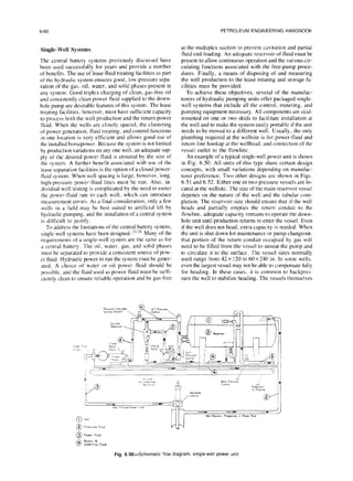 6-60 PETROLEUM ENGINEERING HANDBOOK
Single-Well Systems
The central battery systems previously discussed have
been used successfully for years and provide a number
of benefits. The use of lease fluid treating facilities as part
ofthe hydraulic system ensures good. low-pressure sepa-
ration of the gas. oil. water, and solid phases present in
any system. Good triplex charging of clean, gas-free oil
and consistently clean power fluid supplied to the down-
hole pump are desirable features of this system. The lease
treating facilities, however, must have sufficient capacity
to process both the well production and the return power
tluid. When the wells are closely spaced, the clustering
of power generation, fluid treating. and control functions
in one location is very efficient and allows good use of
the installed horsepower. Because the system is not llmited
by production variations on any one well, an adequate sup-
ply of the desired power fluid is ensured by the size of
the system. A further benefit associated with use of the
lease separation facilities is the option of a closed power-
fluid system. When well spacing is large, however. long,
high-pressure power-fluid lines must be run. Also, in-
dividual well testing is complicated by the need to meter
the power-fluid rate to each well, which can introduce
measurement errors. As a final consideration. only a few
wells in a field may be best suited to artificial lift by
hydraulic pumping. and the installation of a central system
is difficult to justify.
To address the limitations of the central battery system,
single-well systems have been designed. 323 Many of the
requirements of a single-well system arc the same as for
a central battery. The oil. water, gas, and solld phases
must be separated to provide a consistent source of pow-
er fluid. Hydraulic power to run the system must be gener-
ated. A choice of water or oil power fluid should be
possible. and the fluid used as power fluid must be suffi-
ciently clean to ensure reliable operation and be gas-free
at the multiplex suction to prevent cavitation and partial
fluid end-loading. An adequate reservoir of fluid must be
present to allow continuous operation and the various cir-
culating functions associated with the free-pump proce-
dures. Finally, a means of disposing of and measuring
the well production to the lease treating and storage fa-
cilities must be provided.
To achieve these objectives, several of the manufac-
turers of hydraulic pumping units offer packaged single-
well systems that include all the control. metering, and
pumping equipment necessary All components are skid-
mounted on one or two skids to facilitate installation at
the well and to make the system easily portable if the unit
needs to be moved to a different well. Usually, the only
plumbing required at the wellsite is for power-fluid and
return-line hookup at the wellhead, and connection of the
vessel outlet to the flowline.
An example of a typical single-well power unit is shown
in Fig. 6.50. All units of this type share certain design
concepts, with small variations depending on manufac-
turer preference. Two other designs are shown in Figs.
6.51 and 6.52. Either one or two pressure vessels are lo-
cated at the wellsite. The size of the main reservoir vessel
depends on the nature of the well and the tubular com-
pletion. The reservoir size should ensure that if the well
heads and partially empties the return conduit to the
flowline, adequate capacity remains to operate the down-
hole unit until production returns re-enter the vessel. Even
if the well does not head, extra capacity is needed. When
the unit is shut down for maintenance or pump changeout.
that portion of the return conduit occupied by gas will
need to be filled from the vessel to unseat the pump and
to circulate it to the surface. The vessel sizes normally
used range from 42 x 120 to 60~240 in. In some wells.
even the largest vessel may not be able to compensate fully
for heading. In these cases. it is common to backpres-
sure the well to stabilize heading. The vessels themselves
Fig. 6.50-Schematic flow diagram. smgle-wellpower unit.
 