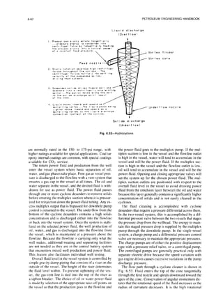 6-62 PETROLEUM ENGINEERING HANDBOOK
Fig. 6.53-Hydrocyclone
are normally rated in the 150- to 175psi range, with
higher ratings available for special applications. Coal tar
epoxy internal coatings are common, with special coatings
available for CO2 service.
The return power fluid and production from the well
enter the vessel system where basic separation of oil,
water, and gas phases take place. Free gas at vessel pres
sure is discharged to the flowline with a vent system that
ensures a gas cap in the vessel at all times. The oil and
water separate in the vessel, and the desired fluid is with-
drawn for use as power fluid. The power fluid passes
through one or more cyclone desanders to remove solids
before entering the multiplex suction where it is pressur-
ized for reinjection down the power-fluid tubing. Any ex-
cess multiplex output that is bypassed for downhole pump
control is returned to the vessel. The underflow from the
bottom of the cyclone desanders contains a high solids
concentration and is discharged either into the flowline
or back into the vessel system. Once the system is stabi-
lized on the selected power fluid. the well production of
oil. water, and gas is discharged into the flowline from
the vessel, which is maintained at a pressure above the
flowline. Because the flowline is carrying only what the
well makes, additional treating and separating facilities
are not needed as they are in the central battery system
that encounters mixed well production and power fluid.
This feature also facilitates individual well testing.
Overall fluid level in the vessel system is controlled by
simple gravity dump piping that consists of a riser on the
outside of the vessel. The height of the riser determines
the fluid level within. To prevent siphoning of the ves-
sel. the gas-vent line is tied into the top of the riser as
a siphon breaker. The choice of oil or water power fluid
is made by selection of the appropriate take-off points on
the vessel so that the production goes to the flowline and
the power fluid goes to the multiplex pump. If the mul-
tiplex suction is low in the vessel and the flowline outlet
is high in the vessel, water will tend to accumulate in the
vessel and will be the power fluid. If the multiplex suc-
tion is high in the vessel and the flowline outlet is low.
oil will tend to accumulate in the vessel and will be the
power fluid. Opening and closing appropriate valves will
set the system up for the chosen power fluid. The mul-
tiplex suction outlets are positioned with respect to the
overall fluid level in the vessel to avoid drawing power
fluid from the emulsion layer between the oil and water
because this layer generally contains a significantly higher
concentration of solids and is not easily cleaned in the
cyclones.
The fluid cleaning is accomplished with cyclone
desanders that require a pressure differential across them.
In the two-vessel system, this is accomplished by a dif-
ferential pressure valve between the two vessels that stages
the pressure drop from the wellhead. The energy to main-
tain this staged pressure drop is supplied by the multiplex
pump through the downhole pump. In the single-vessel
system, a charge pump and a differential pressure control
valve are necessary to maintain the appropriate pressures.
The charge pumps are of either the positive-displacement
type with a pressure-relief valve, or a centrifugal pump.
The centrifugal pumps are generally practical only with
separate electric drive because the speed variation with
gas engine drives causes excessive variations in the pump
discharge pressure.
The flow path through a cyclone cleaner is shown in
Fig. 6.53. Fluid enters the top of the cone tangentially
through the feed nozzle and spirals downward toward the
apex of the cone. Conservation of angular momentum dic-
tates that the rotational speed of the fluid increases as the
radius of curvature decreases. It is the high rotational
 