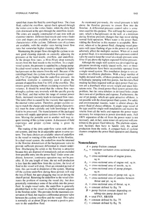 HYDRAULIC PUMPING 6-63
speed that cleans the fluid by centrifugal force. The clean
fluid, called the overflow, spirals back upward through
the vortex core to the vortex finder, while the dirty fluid
exits downward at the apex through the underflow nozzle.
The cones are usually constructed of cast iron with an
elastomer interior. Different feed-nozzle and vortex-finder
sizes and shapes are available to alter the performance
characteristics of the cyclone. Different sizes of cyclones
are available, with the smaller sizes having lower flow
rates but somewhat higher cleaning efficiencies.
Maintaining the proper flows through the cyclone to en-
sure good cleaning depends on correctly adjusting the
pressures at the feed nozzle, overflow, and underflow.
At the design flow rates. a 40-to-50-psi drop normally
occurs from the feed nozzle to the overflow. In a single-
vessel system, the pressure is supplied by a charge pump.
In a dual-vessel system, the pressure is supplied by higher
backpressure on the returns from the well. Because of the
centrifugal head, the cyclone overflow pressure is gener-
ally 5 to 1.5psi higher than the underflow pressure. An
underflow restrictor is commonly used to adjust the
amount of underflow from 5 to 10% of the overflow. This
ensures good cleaning without circulating excessive fluid
volumes. It should be noted that the volume flow rates
through a cyclone vary inversely with the specific gravity
of the fluid, and that within the range of normal power
fluids, increased viscosity leads to increased flow rates.
This latter effect is caused by the viscosity that suppresses
the internal vortex action. Therefore, proper cyclone siz-
ing to match the charge and multiplex pump characteris-
tics must be done carefully and with knowledge of the
fluid to be processed. The manufacturers of the packaged
systems will supply appropriate cyclones for the installa-
tion. Moving the portable unit to another well may re-
quire resizing of the cyclone system. A discussion of field
experience and proper cyclone sizing is given by
Justus. 3s
The routing of the dirty underflow varies with differ-
ent systems, and may be an adjustable option in some sys-
tems. Two basic choices are available: return of underflow
to the vessel or routing of the underflow to the flowline.
In a dual-vessel system, the underflow must be returned
to the flowline downstream of the backpressure valve to
provide sufficient pressure differential to ensure under-
flow. Discharging the solids to the flowline is attractive
because they are disposed of immediately and are excluded
from possible entry into the power fluid. Under some con-
ditions, however, continuous operation may not be pos-
sible. If. for any length of time, the net well production
is less than the underflow from the cyclone. the level of
fluid in the vessel will drop. Over an extended period of
time, this can result in shutdown of the system. Shutting
off the cyclone underflow during these periods will stop
the loss of fluid, but apex plugging may occur during the
shutoff period. Returning the underflow to the vessel elim-
inates the problem of running the vessel dry. but does
potentially reintroduce some of the solids into the power
fluid. In single-vessel units, the underflow is generally
plumbed back to the vessel in a baffled section adjacent
to the flowline outlet. This provides for the maximum con-
servation of fluid, but requires a differential pressure valve
between the cyclone overflow and the vessel. This valve
is normally set at about 20 psi to ensure a positive pres-
sure to the underflow fluid.
As mentioned previously. the vessel pressure is held
above the flowline pressure to ensure flow into the
flowline. A differential-pressure control valve is some-
times used for this purpose. This will keep the vessel pres-
sure, which is backpressure on the well, at a minimum
during flowline pressure changes that may occur during
normal field operation. When water is the power fluid.
ridding the flowline in this manner is acceptable. How-
ever, when oil is the power fluid, changing vessel pres-
sures will cause flashing of gas in the power oil and will
adversely affect the multiplex suction. When oil is used
as power fluid, it is recommended that a pressure-control
valve be used to keep the vessel at a steady pressure some
IO to I5 psi above the highest expected flowline pressure.
Although the single-well system was developed for ap-
plications involving widely spaced wells. two- or three-
well installations have been successfully operated from
a single-vessel system. This installation design is very at-
tractive on offshore platforms. With a large number of
highly deviated wells, offshore production is well-suited
to hydraulic pumping with free pumps. but the extra fluid
treating facilities required with an open power-fluid sys-
tem are a drawback when severe weight and space limi-
tations exist. The closed power-fluid system answers this
problem, but the extra tubulars in deviated holes create
their own set of problems and expense. Furthermore, the
use of jet pumps, which are quite attractive offshore. is
not possible with the closed power-fluid system. For safety
and environmental reasons, water is almost always the
power fluid of choice offshore. A single large vessel of
the type used for single-well installations can receive the
returns from all the wells and separate the power water
necessary for reinjection to power downholc units. Full
100% separation of the oil from the power water is not
necessary, and, in fact, some minor oil carryover will con-
tribute to the power fluid lubricity. The platform separa-
tion facilities then have to handle only the actual
production from the wells. A compact bank of cyclone
cleaners completes the power fluid separation and cleaning
unit.
Nomenclature
A = pump friction constant
A,.,, = minimum cavitation cross-sectional area,
sq in.
A CP = cross-sectional area of engine piston,
sq in.
A = cross-sectional area of engine rod, sq in.
A:: = cross-sectional area of nozzle, sq in.
APP = cross-sectional area of pump plunger,
sq in.
A = cross-sectional area of pump rod. sq in.
i: = cross-sectional area of annulus between
throat and jet, sq in.
A, = cross-sectional area of throat, sq in.
A2 = constant defined by Eq. 74
B = pump friction constant depending on
tubing-size pump designed for
B, = total FVF, RB/STB
B2 = constant defined by Eq. 75
C2 = constant defined by Eq. 76
 