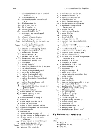 6-64 PETROLEUM ENGINEERING HANDBOOK
C3 = constant depending on type of multiplex
pump, Eq. 80
d = diameter of tubing. in.
d, = diameter of particles, thousandths of
an in.
dt = ID of outer tube, in.
d2 = OD of inner tube, in.
d3 = OD of coupling, in.
D = pump setting depth. ft
Dz = constant defined by Eq. 77
e = eccentricity; also base of natural
logarithm
E, = efficiency of engine, fraction
E, = efficiency of pump, fraction
Ep(int) = pump efficiency for gas interference and
pump leakage. fraction
E p(max) = maximum pump efficiency under
downhole conditions, fraction
E, = efficiency of surface pump, fraction
f = weighted average friction factor
F OD = dimensionless area ratio
F,l = downward forces, Ibf
F ,qL = gas/liquid ratio, scfibbl
F f@ = dimensionless mass flow ratio
F PD = dimensionless pressure ratio
F, = shape factor
F,, = upward forces, Ibf
F,. = multiplying factor correcting for viscosity
I: = gravitational constant
gd = gradient of discharge fluid, psiift
g,, = nozzle flow gradient, psi/ft
go = gradient of produced oil, psiift
g,,~ = gradient of power fluid, psiift
K,, = gradient of production (suction) fluid,
psi/ft
xa = gradient of produced water, psi/ft
h,, = acceleration head, ft
K = experimentally determined constant for
particular pump
K,, = nozzle loss coefficient
K,,, = throat-diffuser loss coefficient
K? = constant depending on fluid
compressibility
L = length of annulus or tubing, ft
L,, = net lift, ft
L, = actual length of suction line, ft
N = pump rate, strokesimin
N, = speed of pump crankshaft, revimin
Nmax = rated maximum pump rate, strokesimin
NRC = Reynolds number
p = pressure, psi
pcd = engine discharge pressure, psi
P,~, = friction pressure in discharge tubing, psi
P fCV = friction pressure in power exhaust
tubing, psi
P&l1= friction pressure in power tubing, psi
pfr = pump friction pressure, psi
pfrcmax, = maximum friction pressure, psi
Pn = pressure at the nozzle, psi
I>,,~~
= pump discharge pres~urc, psi
p,,, = power fluid pressure, psi
P/J = pump suction pressure. psi
P,. = reduced pressure. psi
Pw = surface operating pressure. psi
p,,,,, = flowline pressure at wellhead, psi
P uhc, = power-fluid exhaust wellhead
backpressure. psi
Ap = pressure rise, psi
Apf = friction pressure drop, psi
P = power, ft-lbf/sec
PI, = horsepower, hp
q = flow of oil, B/D
qd = discharge-fluid rate, BID
qc = maximum rated engine displacement.
B/D
4n = nozzle flow rate, B/D
q, = maximum rated pump displacement. BID
q,,f = power-fluid rate, BID
q,r = production (suction) fluid rate. BID
q,,(. = cavitation limited flow rate. BID
q,yj = initial assumed value of y,,
q,l?I = maximum rated total flow through engine
and pump, B/D
R = producing GOR, scfibbl
R, = solution GOR, scfibbl
R,,; = initial solution GOR, scfibbl
SP = pump submergence, ft
T = temperature, “F
T, = reduced temperature, “F
v,~ = settling velocity, ftihr
vsl = average velocity in suction line, ftisec
V, = surface volume
VD = downhole volume
W,. = water cut, fraction
WCC,= water cut in discharge conduit to surface
zg = gas compressibility factor
y.sp = specific gravity of suspended particles
7 = weighted average specific gravity
yAPl = API specific gravity
yx = gas specific gravity
yr. = liquid specific gravity
Yo = oil specific gravity
pLL= viscosity of liquid, cp
p = weighted average viscosity, cp
vm = mixture viscosity, cSt
vo = oil viscosity, cSt
“d = power-fluid viscosity, cSt
B,,. = water viscosity, cSt
p = weighted average density, g/cm”
Key Equations in SI Metric Units
F=pA, . . . . . . . . . . ..~......................(I)
where
F = force, N,
p = pressure. Pa, and
A = area, m2.
 