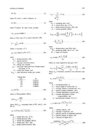 HYDRAULIC PUMPING 6-65
W=FL. . . . . ... . . ... .. . .. ... . .. . . . ... .. ...(2)
~ x3.24, _. _. _. (62)
where W=work, J, and L=distance, m.
P=W/r, . . . . . . . . . . . . . . . . . . . . . . . . . . . . . . . ...(3)
where P=power. W, and t=time, seconds.
where
A,., =
4s =
Pp.7 =
Rv =
cavitation area, mm*,
suction flow rate, m3/d,
pump suction pressure, kPa, and
suction gradient, kPa/m.
P,,=qxpxo.oooo17, . . . (5)
where q=flow rate, m3/s, and p=pressure, kPa.
F,,= ’
-+0.99, ,...................
10-4
(28)
where
F mP = dimensionless mass flow ratio,
R = producing GOR, std m 3/m3, and
W,. = water cut fraction.
where v=viscosity, m*ls.
~~~=yF,,(345)(7.le~Y’m)~‘~~‘~, , . . (29)
where
Pfr =
-Y=
F,. =
B=
4 ,m =
N=
N max =
friction pressure, kPa,
specific gravity,
viscosity correction factor,
tubing size constant,
maximum rated total flow through engine
and pump, m3/d,
strokes per minute, and
rated maximum strokes per minute.
Tubing Size
(in.)
2x7
2%
3 %
4%
g=y(9.79), . . .
where g=fluid gradient, kPa/m.
2464
(PIE),,, = 7,
n
B
0.00323
0.00175
0.00105
0.00049
. . . . . . . . . (39)
., . . . . . . . . . (54)
where (PIE) max~
-maximum value of P/E, and L, =net
lift, m.
qn =0.371A,+/(p, -pps)/g, ) . . . . . . .(55)
where
4n = nozzle flow rate, m3/d,
pn = nozzle pressure, kPa,
gtl = nozzle flow gradient, kPa/m,
A, = nozzle area, mm2, and
pps = pump suction pressure, kPa.
A,=6,302x qy(l-wc)R, . . . . . (65)
Pps
where A, =area required to pass gas, mm’.
A
[ 4 6.302( 1- W,.)R
cm=qs 3.24 8”+
w-9
PPA Pp.5
where A,., =minimum cavitation cross-sectional area,
mm2.
h =9 54kJW,J3
a . ) . . . .... ..... ...
K2g U30)
where
h, = acceleration head, m,
L, = actual length of suction line, m,
V,~I= average velocity in suction line, m/s,
N, = speed of pump crankshaft, rad/s,
C3 = constant depending on pump type,
K2 = constant depending on fluid
compressibility, and
g = gravitational constant, 9.8 m/s*.
v,=1.987~10-~~~~(~~‘-~~), .____....___ (81)
P1
where
V.7= settling velocity, m/h,
dp = diameter of particles, pm,
Ysp = specific gravity of suspended particles,
yL = specific gravity of liquid, and
pL = viscosity of liquid, Pa-s.
v, =
O.O0747d, ‘-14(ysp -yt)o.7’F,
0.43 0.29
) . .......m
PL -fSP
 