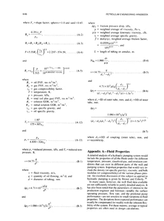 6-66
where F,, =shape factor; spheres= 1.0 and sand=0.65 where
B, =
0.351z,T
( . . . . . . . . . . . . . . . . . . . . . . . . (A-2)
Pu
Apf = friction pressure drop. kPa,
p = weighted average of viscosity, Pa.s,
,uLIp= weighted average kinematic viscosity, cSt,
7 = weighted average specific gravity,
f = 4(dvplp), weighted average friction factor,
0.0555(~/p)n-2’
=
(dv)“.2’
, and
B,=B, +Bcg(R,yi+R,T), . .
+2.25T-574.59,
and
1
110.83
R.s
=Y ’
where
13
B, = oil FVF, res m- /m ,
B, = gas FVF, res m’im”,
zh’ = gas compressibility factor,
T = temperature, K,
p = pressure, kPa,
B, = total (oil plus gas) FVF, res m”/m’
R,y = solution GOR, m’/m’,
Rsi = initial solution GOR, m3/m3,
YR = gas specific gravity, and
YO = oil specific gravity.
1.8T
T,. = 175+307y, I....................
and
prz Pa
4,*30-324y, ,
(A-3)
. (A-4)
(A-5)
(A-12)
(A-13)
where p r = reduced pressure, kPa, and T, = reduced tem-
perature, K
v=14.734
d2 ’
. . . . . . . . . . . . . . . . . . . . . . . . (B-1)
where
v = fluid viscosity, m/s,
q = quantity of oil flowing, m3/d, and
d = diameter of tubing, mm.
Aps=4.71 X IO”&, . . . . .
d4
and
Appf= 1.084x 1053L$, . . . .
(B-2)
(B-3)
PETROLEUM ENGINEERING HANDBOOK
L = length of tubing or annulus, m.
NKi=l;OOO~, . . . . . . . .._. ._..__.., (B-4)
v= 14.73
4
d,2-d22’ . . . . . . . . . . . . . . . . . . . . .
and
AP,=
Cdl -dd2@, * -d2’)(1+1.5e2) ’ “’
(B-6)
where d t =ID of outer tube, mm, and d2 =OD of inner
tube. mm.
Apf=
1.084x 10”~fq2L
. . . . . . . . . . . . . . . . . . . . . . . . . . (B-7)
where d3=OD of coupling (inner tube), mm, and
e=eccentricity.
Appendix A-Fluid Properties
A detailed analysis of a hydraulic pumping system would
include the properties of all the fluids under the different
temperature, pressure, dissolved-gas, and emulsion con-
ditions that can exist in different parts of the well and
pumping system. Important properties that would vary in-
clude the density (or specific gravity), viscosity, and bulk
modulus (or compressibility) of the various phases pres-
ent. An excellent discussion of this subject as applied to
hydraulic pumping is given by Brown and Coberly.36
In many cases, however, the well fluid data available
are not sufficiently reliable to justify detailed analysis. It
has also been noted that the parameters of interest to the
production engineer and foreman-notably the surface
operating pressure, flow rate, and the predicted pump
performance-are not sensitive to small variations in fluid
properties. The deviations from expected performance can
usually be compensated for readily with the inherent flex-
ibility of the system. For these reasons, average or typical
properties are often used in design calculations.
 