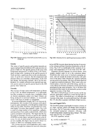 HYDRAULIC PUMPING 6-67
Temperature -degrees Fahrenhat
Fig. 6.54-Specific gravity
of24.6’API and 44.0”API oil
at0 to
10,000 psi.
Fig.6.55-Viscosityofoil
vs.specific
gravity
(viscosity
at1OOOF).
Gravity
The values of specific gravity and gradient (pounds per
square inch per foot) for different API crude gravities are
given in Table 6.6. The specific gravity of oils varies with
temperature and pressure, as shown in Fig. 6.54. Partic-
ularly in deep wells, variations in the specific gravity of
fluids can have a significant effect on the calculated pres-
sures. It can be seen, however, that the temperature and
pressure effects are somewhat compensating. As the well
gets deeper, the pressures increase, but so do the tem-
peratures. It is usually sufficient to use reported water spe-
cific gravity and an oil specific gravity based on the API
gravity from Table 6.6.
Viscosity
The viscosity of water varies with temperature as shown
in Fig. 6.26. At oilfield temperatures, it is sufficiently
low that variations in viscosity have a negligible effect
on friction calculations unless very large volumes are
being produced in restricted tubulars, as occasjonally
occurs with large jet pumps or turbopumps.
At normal temperature (usually 100°F for viscosity de-
terminations), the viscosity of oils increases with specif-
ic gravity quite consistently, even though the compositions
of the oils may differ. Paraffinic oils generally have some-
what higher viscosities than asphaltic crudes. Fig. 6.55
is a plot of a large number of oils (paraffinic, asphaltic,
and mixed-base) from widely scattered fields, which show
a good correlation with gravity. This figure has the log-
log scale for kinematic viscosity as used for the ordinate
of ASTM viscosity charts, and specific gravity as the ab-
scissa. For oils on which actual viscosity determinations
are not available, this figure may be used to obtain vis-
cosities at 100°F for estimating friction losses.
Oil viscosity decreases with temperature and is repre-
sented by a straight-line relation for most oils when plot-
ted on ASTM viscosity sheets having log-log of viscosity
as the ordinate and log of absolute temperature as the ab-
scissa. Fig. 6.25 is a useful plot of the variation of vis-
cosity with temperature of I3 oils from 10 to 50” API.
Emulsion viscosity depends on several factors, most
notably whether water or oil is the continuous phase.
Emulsions only rarely occur in hydraulic pumping sys-
tems, and can usually be treated chemically with addi-
tives to the power fluid. Despite the vigorous turbulent
mixing action of jet pumps, they have not been observed
to aggravate emulsion tendencies. When water is the con-
tinuous phase, it wets the wall of the tubing. and the vis-
cosity effects for friction calculations will be determined
principally by the water properties. Fig. 6.30 shows the
pronounced effect water-in-oil emulsions can have on the
apparent viscosity of the fluid.
The effect of dissolved gas on oil viscosity can be sig-
nificant, particularly with heavy crudes having high vis-
cosities. The effect of dissolved gas is to decrease the
viscosity of the crude. As can be seen from Fig. 6.56 (after
Ref. 37), the effect is greatest with fluids of high viscosity.
Gas and Liquid FVF’s
The downhole pumps must handle formation volumes of
oil, water, and gas, which will change when brought to
the surface. Fig. 6.27 provides a means for determining
the estimated pump-end volumetric efficiency with
reciprocating pumps considering these changes. The equa-
tions used for Fig. 6.27 follow.“,‘o
The FVF equations include
B~,=0.972+0.000147F’~““, _. (A-l)
B, =0.0283
z,(T+460)
(
PN
(A-2)
 