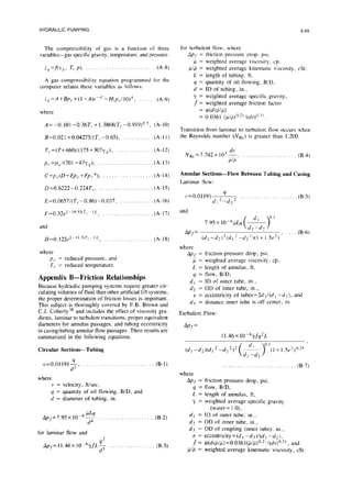 HYDRAULIC PUMPING
6-69
The compressibility of gas is a function of three
variables-gas specific gravity. temperature. and pressure.
for turbulent tlow, where
Q =f(yK, T, p). . .(A-@
A gas compressibility equation programmed for the
computer relates these variables as follows:
i,=A+Bp,+(l-A)e-‘-H(p,/10)~, _. (A-9)
where
AP, =
p=
pip =
L=
9=
d=
yP=
f=
=
=
friction pressure drop, psi,
weighted average viscosity. up.
weighted average kinematic viscosity, cSt,
length of tubing. ft,
quantity of oil flowing, B/D.
ID of tubing, in.,
weighted average specific gravity,
weighted average friction factor
WwG)
0.0361 (~I~)".z'/(dv)O~l'.
A=-0.101-0.36T,+1.3868(T,-0.919)”5. (A-10)
Transition from laminar to turbulent flow occurs when
the Reynolds number (NR~) is greater than 1,200.
B=0.021+0.04275/(7--0.65).
r,=(T+460)/(175+307y,),
p,=p~~/(701-47y,).
C=p,(D+Ep,+Fpr4). .
D=0.6222-0.224T,.. . . . .
E=O.O657/(T,-0.86)-0.037,
~=0.32~l-19.53’r~-1)1, _.
and
...... (A-l 1)
...... (A- 12)
...... (A-13)
...... (A-14)
...... (A-15)
...... (A-16)
...... (A-17)
H=0.]22e]-ll.“‘TI-~“I , .,,,........,.... (A-18)
where
Pi- = reduced pressure, and
T, = reduced temperature.
Appendix B-Friction Relationships
Because hydraulic pumping systems require greater cir-
culating volumes of fluid than other artificial lift systems,
the proper determination of friction losses is important.
This subject is thoroughly covered by F.B. Brown and
C.J. Coberly38 and includes the effect of viscosity gra-
dients, laminar to turbulent transitions, proper equivalent
diameters for annulus passages, and tubing eccentricity
in casing/tubing annular flow passages. Their results are
summarized in the following equations.
Circular Sections-Tubing
~=0.01191~. . . . . . . . . . . . . . . . . . . . . . . . ..(B-1)
where
v = velocity, ftisec,
q = quantity of oil flowing, B/D, and
d = diameter of tubing, in.
Ap/=7.95x10-6$ . . . . . . .(B-2)
for laminar flow and
Ap~=N46&~$ . . ..t...... (B-3)
G-4)
Annular Sections-Flow Between Tubing and Casing
Laminar flow:
~=0.01191
9
d,2-d22
and
APT=
(d, -d2)2(dl’ -dzz)(1+l.5e’)’ “’
(B-6)
where
Ap, = friction pressure drop, psi,
p = weighted average viscosity, cp.
L = length of annulus, ft,
q = flow, B/D.
d, = ID of outer tube, in.,
dz = OD of inner tube, in.,
e = eccentricity of tubes=2d3/(d I -d?), and
d3 = distance inner tube is off center, in.
Turbulent Flow:
Ap’.f
=
(d, -d*)(d, 2-dz2)2
where
Appt.=
GE
L=
yQ=
friction pressure drop, psi,
flow, B/D,
length of annulus, ft,
weighted average specific gravity
(water= 1.O),
dl = ID of outer tube, in.,
dz = OD of inner tube, in.,
d3 = OD of coupling (inner tube), in..
e= eccentricity=(d, -d3)/(d1 -d2),
J‘= @(dvplp) =0.0361(Flp)“~2’ /(dv)“,2’, and
dP = weighted average kinematic viscosity, cSt.
. . . . . . . . . . . . . . . . . . . . . . . . . . (B-7)
 