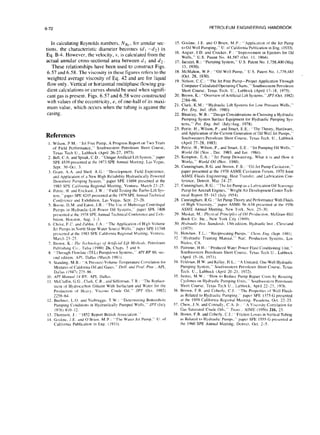 6-72 PETROLEUM ENGINEERING HANDBOOK
In calculating Reynolds numbers, NR~. for annular sec-
tions. the characteristic diameter becomes (d I -dI) in
Eq. B-4. However, the velocity, v, is calculated from the
actual annular cross-sectional area between d, and dz .
These relationships have been used to construct Figs.
6.57 and 6.58. The viscosity in these figures refers to the
weighted average viscosity of Eq. 42 and are for liquid
flow only. Vertical or horizontal multiphase flowing gra-
dient calculations or curves should be used when signifi-
cant gas is present. Figs. 6.57 and 6.58 were constructed
with values of the eccentricity, e, of one-half of its maxi-
mum value, which occurs when the tubing is against the
casing.
References
I, Wdson. P M: “Jet Free Pump, A Progress Report on Two Years
of Field Performance.” Southwestern- Petrolehm Short Course,
Texas Tech U., Lubbock (April 26-27, 1973).
2. Bell, C.A. and Splsak, C.D.: “Unique Artificial Lift System.” paper
SPE 4.539 preacnted at the 1973 SPE Annual Mcetmg, Las Vegas.
Sept. 30.Oct. 3.
3. Grant, A.A. and Sheil. A.G “Development. Field Experience,
and Apphcauon of a New High Reliability Hydraulically Powered
Downhole Pumping Sytrm.” paper SPE l16Y4 prebented at the
19X3 SPE California Regional Meeting:. Ventura. March 23-Z.
4. Petrie. H. and Erickson. S.W.: “Field Testing the Turbo-Lift Sys-
tern.” paper SPE 8245 prehented at the 1979 SPE Annual Technical
Conference and Exhibition. Las Vegas. Sept. 23-26.
5. Boone. D.M. and Eaton. J.R.: “The Uw ofMultitage Centritugal
Pumps in Hydraulic-Lift Power Oil Systems.” paper SPt 740X
presented at the 1978 SPE Annual Technical Conlerence and Exhl-
hltmn. Houston. Aug. I-3.
6. Christ. F.C. and Zublin. J.A: “The Application ofHl&Volume
Jet Pumps in North Slope Water Source Wells.” paper SPE II748
prcxnted at the 1983 SPE California Regional Meeting. Ventura.
March X-25.
7. Brown, K.: Tilt 7i&l,,/o,~~ ,IJ Arr[/il,ia/ Lift Mer/wr/.t, Petroleum
Publlshmg Co.. Tulsa (1980) Zb, Chaps. 5 and 6.
8. “Through Flowline (TFL) Pumpdown Sytema,” API RP 66, WC-
cmd cditmn. API. DalIa (March 1981).
Y. Stdndmg, M.B.: “A Prersurc-Volume-Tenlperature Correlation for
Mixture of Cahfornia 011and Gas.” &i/l. md Purl. Prcrc API,
Ddllus (1947) 275-86.
10. API Mwutrl /J 8V. API, DalIa.
I I. McClatlm. GG . Clark, C.R., and Siffcrman. T.R.: “The Replace-
ment of Hydrocarbon Dlluent With Surfactant and Water for the
Pnduction ot Heavy. Viscous Crude Oil.” JPT (Oct. 1982)
225x-64.
12. Buehner. L.O. and riiebrugge. T.W.: “Dctermlning Bottomhoic
Pumping Conditions in Hydraulically Pumped Wells.” JPT (July
1976) 810-12.
13. Thomwn. J.: ” 1852 Report British Assocwon.”
14. Gosline. J.E. and O’Brien. M.P : “The Water Jet Pump.” U. of
Calilorrua Publication in Eng. ( 19331.
15. Fosline. J.E. and O‘Brien. M.P.: “Apphcatlon of the Jet Pump
to Oil Well Pumping,” U. of California Publication in Eng. (1933).
16. Angier, I.D. and Cracker, F.: “Improvement in Ejectors for Oil
Wells,” U.S. Patent No. 44.587 (Oct. I I. 1864).
17. Jacuzzi, R.: “Pumping System,” U.S. Patent No. 1.758,400 (May
13, 1930).
18. McMahon, W.F.: “Oil Well Pump,” U.S. Patent No. 1,779,483
(Oct. 28, 1930).
19. Nelson, C.C.: “The Jet Free Pump-Proper Application Through
Computer Calculated Operating Charts.” Southwestern Petroleum
Short Course, Texas Tech. U., Lubbock (April 17-18. 1975).
20. Brown, K.: “Overview of Artificial-Lift Systems.“JPT(Oct. 1982)
2384-96.
21. Clark, K.M.: “Hydrauhc Lift Systems for Low Pressure Wells.”
Per. h‘ng. Inrl. (Feb. 1980).
22. Bleakley, W.B.: “Design Considerations m Choosing a Hydraulx
Pumpmg System Surface Equipment for Hydraulic Pumping Sys-
tems.” Per. Eng. Infl. (JulyiAug. 1978).
23. Petrie. H., Wilson, P., and Smart. E.E. : “The Theory, Hardware,
and Application of the Current Generation of Oil Well Jet Pumps,”
Southwestern Petroleum Short Course. Texas Tech. U.. Lubbock
(April 27-28, 1983).
24. Petrie. H., Wilson. P.. and Smart. E.E “Jet Pumoinr. Oil Wells.”
#‘w/d Oii (Nov , Dec. 1983, and Jan 1984). ’ u
25. Kcmpton. E.A.: “Jet Pump Dewatcrmg. What it ib and How it
Works,” World Oil (Nov. ‘1980). -
26. Cunningham, R.G. and Brown. F.B.: “Oil Jet PumpCavitation.”
paper presented at the lY70 ASME Cavitation Forum. 1970 Joint
ASME Fluids Engineering. Heat Transfer. and Lubrication Con-
ference. Detrwt, May 24-27.
27. Cunningham, R.G.: “The Jet Pump as a Lubrication Oil Scavcngc
Pump for Aircraft Engines.” Wright Air Development Center Tech-
nical Report 55-143 (July 1954).
28. Cunningham, R.G.: “Jet Pump Theory and Performance With Fluids
of High Viscosity.” paper ASME 56-AS8 prcscnted at the 1956
ASME Annual Meeting. New York. Nov. 25-30.
29. Mukat. M. : Ph~si~l Prirrciples <>J‘Oi/Pwclwrion, McGraw-Hill
Book Co. Inc.. New York C11y (1949).
30. Hdruulic lnsr. Srcm&/rd, 13th edltmn. Hydraulic Inst , Cleveland
(1975).
31. Henshaw. T.L.: “Reciprocating Pumps.” CIw~r. Gtg. (Sept. I98 I).
3?. “Hydraulic Trairnng Manual.” Natl. Productwn System.. Los
Nictos. CA.
33. Palmour. H.H.: “Produced Water Power Fhnd Conditioning Unit.”
Southwestern Petroleum Short Course. Texa Tech U.. Lubbock
(April 15-16, 1971).
34. Feldman. H.W. and Kelley, H.L.: “A Unwed. One-Well Hydraulic
Pumping System,” Southwestern Petroleum Short Course. Texas
Tech. U.. Lubbock (April 20-21. 1972).
3.5. Justuc. M.W.: “How to Reduce Pump Repair Coht by Reslzmg
Cyclones on Hydraulic Pumping Units.” Southwebtcrn Petroleum
Short Course. Texas Tech U.. Lubbock. April 22-23. 1976.
36. Brown. F.B. and Coberly, CJ: “The Propertie of Well Fluid
ds Related to Hydraulic Pumping.” paper SPE 1375-G presented
at the 1959 California Rcg~onal Mcctlng. PawJena. Oct. 22-23.
37. Chew. J.N. and ConnaIl!. C.A. Jr.: “A Viscwity Correlation for
C&-Saturated Crude Oil,” Trrim~ , AIME (1956) 216, 23.
38. Brown, F.B. and Coberly. C.J.: “Friction Lose in Vertical Tubing
a Related to Hydraulic Pumps.” paper SPE ISSS~G prcscnted at
the 1960 SPE Annual Meeting. Denver. Oct. 2-S.
 