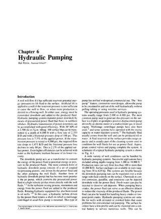 Chapter 6
Hydraulic Pumping
Hal Petrie, National-Oilwell*
Introduction
A well will flow if it has sufficient reservoir potential ener-
gy (pressure) to lift fluid to the surface. Artificial lift is
applied to a well if the reservoir pressure is not sufficient
to cause the well to flow, or when more production is
desired in a flowing well. In either case, energy must be
transmitted downhole and added to the produced fluid.
Hydraulic pumping systems transmit power downhole by
means of pressurized power fluid that flows in wellbore
tubulars. Hydraulic transmission of power downhole can
be accomplished with good efficiency. With 30”API oil
at 2,500 psi in 27/,-in. tubing, 100 surface hhp can be trans-
mitted to a depth of 8,000 ft with a flow rate of 2,353
B/D and with a frictional pressure drop of 188 psi. This
pressure loss is 7.5 % of the applied power. If the trans-
mission pressure is raised to 4,000 psi, the required flow
rate drops to 1,47 1 B/D and the frictional pressure loss
declines to only 88 psi. This is 2.2% of the applied sur-
face power. Even higher efficiencies can be achieved with
water as the hydraulic medium because of its lower vis-
cosity .
The downhole pump acts as a transformer to convert
the energy of the power fluid to potential energy or pres-
sure in the produced fluids. The most common form of
hydraulic downhole pump consists of a set of coupled
reciprocating pistons, one driven by the power fluid and
the other pumping the well fluids. Another form of
hydraulic downhole pump that has become more popular
is the jet pump, which converts the pressurized power
fluid to a high-velocity jet that mixes directly with the well
fluids. ‘.2 In the turbulent mixing process, momentum and
energy from the power fluid are added to the produced
fluids. Rotatin hydraulic equipment has also been tested
in oil wells. ‘,9 In this case, a hydraulic turbine driven
by the power fluid rotates a shaft on which a multistage
centrifugal or axial-flow pump is mounted. This type of
‘The origlnat chapter on this top% m the 1962 edltion was written by C J. Coberly and
F Barton Brown.
pump has not had widespread commercial use. The “free
pump” feature, common to most designs, allows the pump
to be circulated in and out of the well hydraulically without
pulling tubing or using wircline services.
The operating pressures used in hydraulic pumping sys-
tems usually range from 2,000 to 4,000 psi. The most
common pump used to generate this pressure on the sur-
face is a triplex or quintiplex positive-displacement pump
driven by an electric motor or a multicylinder gas or diesel
engine. Multistage centrifugal pumps have also been
used,5 and some systems have operated with the excess
capacity in water-injection systems. ’ The hydraulic fluid
usually comes from the well and can be produced oil or
water. A fluid reservoir at the surface provides surge ca-
pacity and is usually part of the cleaning system used to
condition the well fluids for use as power fluid. Appro-
priate control valves and piping complete the system. A
schematic of a typical hydraulic pumping system is shown
in Fig. 6.1.
A wide variety of well conditions can be handled by
hydraulic pumping systems. Successful applications have
included setting depths ranging from 1,000 to 18,000 ft. ’
Production rates can vary from less than 100 to more than
10,000 B/D. Surface packages are available in sizes rang-
ing from 30 to 625 hp. The systems are flexible because
the downhole pumping rate can be regulated over a wide
range with fluid controls on the surface. Chemicals to con-
trol corrosion, paraffin, and emulsions can be injected
downhole with the power fluid. Fresh water can also be
injected to dissolve salt deposits. When pumping heavy
crudes, the power fluid can serve as an effective diluent
to reduce the viscosity of the produced fluids. The power
fluid can also be heated for handling heavy crudes or low-
pour-point crudes. Hydraulic pumping systems are suita-
ble for wells with deviated or crooked holes that cause
problems for conventional rod pumping. The surface fa-
cilities have a low profile and can be clustered into a cen-
tral battery to service numerous wells. This can be
 