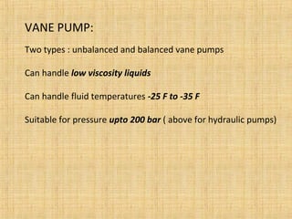 VANE PUMP:
Two types : unbalanced and balanced vane pumps
Can handle low viscosity liquids
Can handle fluid temperatures -25 F to -35 F
Suitable for pressure upto 200 bar ( above for hydraulic pumps)
 