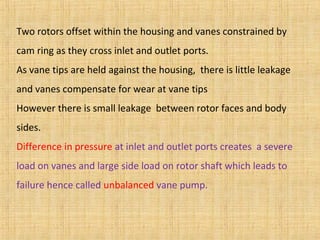 Two rotors offset within the housing and vanes constrained by
cam ring as they cross inlet and outlet ports.
As vane tips are held against the housing, there is little leakage
and vanes compensate for wear at vane tips
However there is small leakage between rotor faces and body
sides.
Difference in pressure at inlet and outlet ports creates a severe
load on vanes and large side load on rotor shaft which leads to
failure hence called unbalanced vane pump.
 