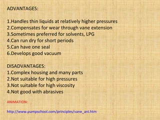 ADVANTAGES:
1.Handles thin liquids at relatively higher pressures
2.Compensates for wear through vane extension
3.Sometimes preferred for solvents, LPG
4.Can run dry for short periods
5.Can have one seal
6.Develops good vacuum
DISADVANTAGES:
1.Complex housing and many parts
2.Not suitable for high pressures
3.Not suitable for high viscosity
4.Not good with abrasives
ANIMATION:
http://www.pumpschool.com/principles/vane_ani.htm
 