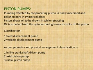 PISTON PUMPS:
Pumping effected by reciprocating piston in finely machined and
polished bore in cylindrical block
Piston allows oil to be drawn in while retracting
Oil is expelled from the cylinder during forward stroke of the piston.
Classification:
1.fixed displacement pump
2.variable displacement pump
As per geometry and physical arrangement classification is:
1.in line crank shaft driven pump
2.axial piston pump
3.radial piston pump
 