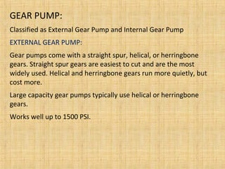 GEAR PUMP:
Classified as External Gear Pump and Internal Gear Pump
EXTERNAL GEAR PUMP:
Gear pumps come with a straight spur, helical, or herringbone
gears. Straight spur gears are easiest to cut and are the most
widely used. Helical and herringbone gears run more quietly, but
cost more.
Large capacity gear pumps typically use helical or herringbone
gears.
Works well up to 1500 PSI.
 