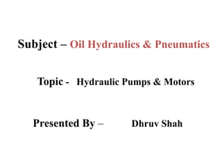 Subject – Oil Hydraulics & Pneumatics
Topic - Hydraulic Pumps & Motors
Presented By – Dhruv Shah
 