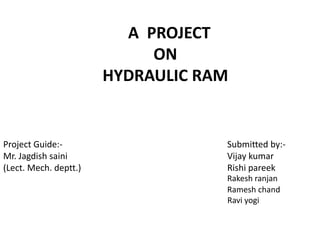   A  PROJECTONHYDRAULIC RAM Project Guide:-						Submitted by:- Mr. Jagdish saini					Vijay kumar (Lect. Mech. deptt.)					Rishi pareek		Rakesh ranjan 					                   Ramesh chand	 				                      Ravi yogi 