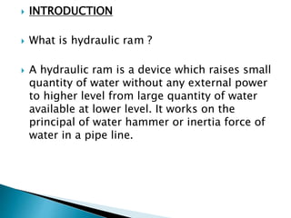  INTRODUCTION
 What is hydraulic ram ?
 A hydraulic ram is a device which raises small
quantity of water without any external power
to higher level from large quantity of water
available at lower level. It works on the
principal of water hammer or inertia force of
water in a pipe line.
 