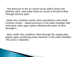 The pressure in the air vessel raises which closes the
delivery valve ,now water from air vessel is forced to flow
through delivery pipe.
Under this condition waste valve and delivery valve both
remains closed • Slowly pressure in the valve chamber falls
and waste valve again opens allowing the water to flow
through it.
Now, under this condition, flow through the supply pipe
begins again producing water hammer in the valve chamber.
The cycle is repeated.
 
