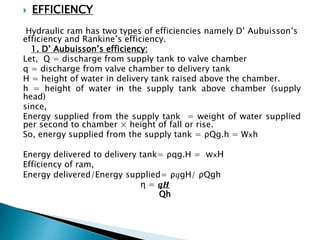  EFFICIENCY
Hydraulic ram has two types of efficiencies namely D’ Aubuisson’s
efficiency and Rankine’s efficiency.
1. D’ Aubuisson’s efficiency:
Let, Q = discharge from supply tank to valve chamber
q = discharge from valve chamber to delivery tank
H = height of water in delivery tank raised above the chamber.
h = height of water in the supply tank above chamber (supply
head)
since,
Energy supplied from the supply tank = weight of water supplied
per second to chamber × height of fall or rise.
So, energy supplied from the supply tank = ρQg.h = Wxh
Energy delivered to delivery tank= ρqg.H = wxH
Efficiency of ram,
Energy delivered/Energy supplied= ρ𝑞gH/ ρQgh
η = 𝒒𝑯
Qh
 