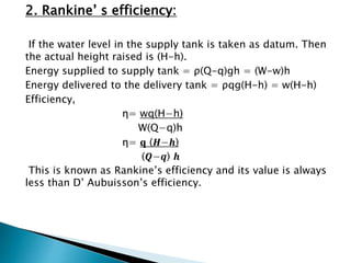 2. Rankine’ s efficiency:
If the water level in the supply tank is taken as datum. Then
the actual height raised is (H-h).
Energy supplied to supply tank = ρ(Q-q)gh = (W-w)h
Energy delivered to the delivery tank = ρqg(H-h) = w(H-h)
Efficiency,
η= wq(H−h)
W(Q−q)h
η= 𝐪 (𝑯−𝒉)
(𝑸−𝒒) 𝒉
This is known as Rankine’s efficiency and its value is always
less than D’ Aubuisson’s efficiency.
 