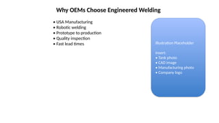 Why OEMs Choose Engineered Welding
• USA Manufacturing
• Robotic welding
• Prototype to production
• Quality inspection
• Fast lead times Illustration Placeholder
Insert:
• Tank photo
• CAD image
• Manufacturing photo
• Company logo
 
