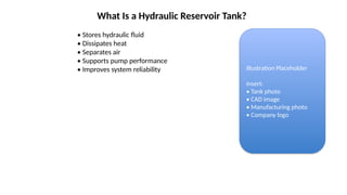 What Is a Hydraulic Reservoir Tank?
• Stores hydraulic fluid
• Dissipates heat
• Separates air
• Supports pump performance
• Improves system reliability Illustration Placeholder
Insert:
• Tank photo
• CAD image
• Manufacturing photo
• Company logo
 