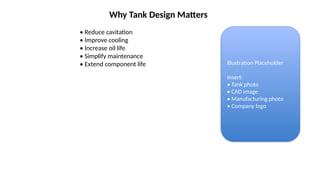 Why Tank Design Matters
• Reduce cavitation
• Improve cooling
• Increase oil life
• Simplify maintenance
• Extend component life Illustration Placeholder
Insert:
• Tank photo
• CAD image
• Manufacturing photo
• Company logo
 