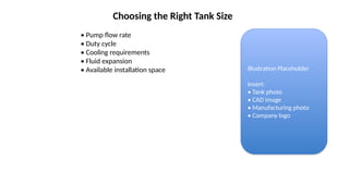 Choosing the Right Tank Size
• Pump flow rate
• Duty cycle
• Cooling requirements
• Fluid expansion
• Available installation space Illustration Placeholder
Insert:
• Tank photo
• CAD image
• Manufacturing photo
• Company logo
 