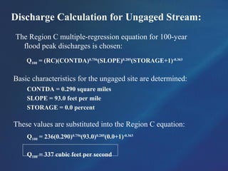 Discharge Calculation for Ungaged Stream:
The Region C multiple-regression equation for 100-year
flood peak discharges is chosen:
Q100 = (RC)(CONTDA)0.756
(SLOPE)0.285
(STORAGE+1)-0.363
Basic characteristics for the ungaged site are determined:
CONTDA = 0.290 square miles
SLOPE = 93.0 feet per mile
STORAGE = 0.0 percent
These values are substituted into the Region C equation:
Q100 = 236(0.290)0.756
(93.0)0.285
(0.0+1)-0.363
Q100 = 337 cubic feet per second
 