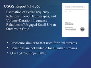 USGS Report 93-135:
Estimation of Peak-Frequency
Relations, Flood Hydrographs, and
Volume-Duration-Frequency
Relations of Ungaged Small Urban
Streams in Ohio
• Procedure similar to that used for rural streams
• Equations are not suitable for all urban streams
• Q = f (Area, Slope, BDF)
 