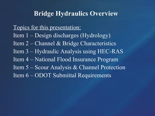 Bridge Hydraulics Overview
Topics for this presentation:
Item 1 – Design discharges (Hydrology)
Item 2 – Channel & Bridge Characteristics
Item 3 – Hydraulic Analysis using HEC-RAS
Item 4 – National Flood Insurance Program
Item 5 – Scour Analysis & Channel Protection
Item 6 – ODOT Submittal Requirements
 